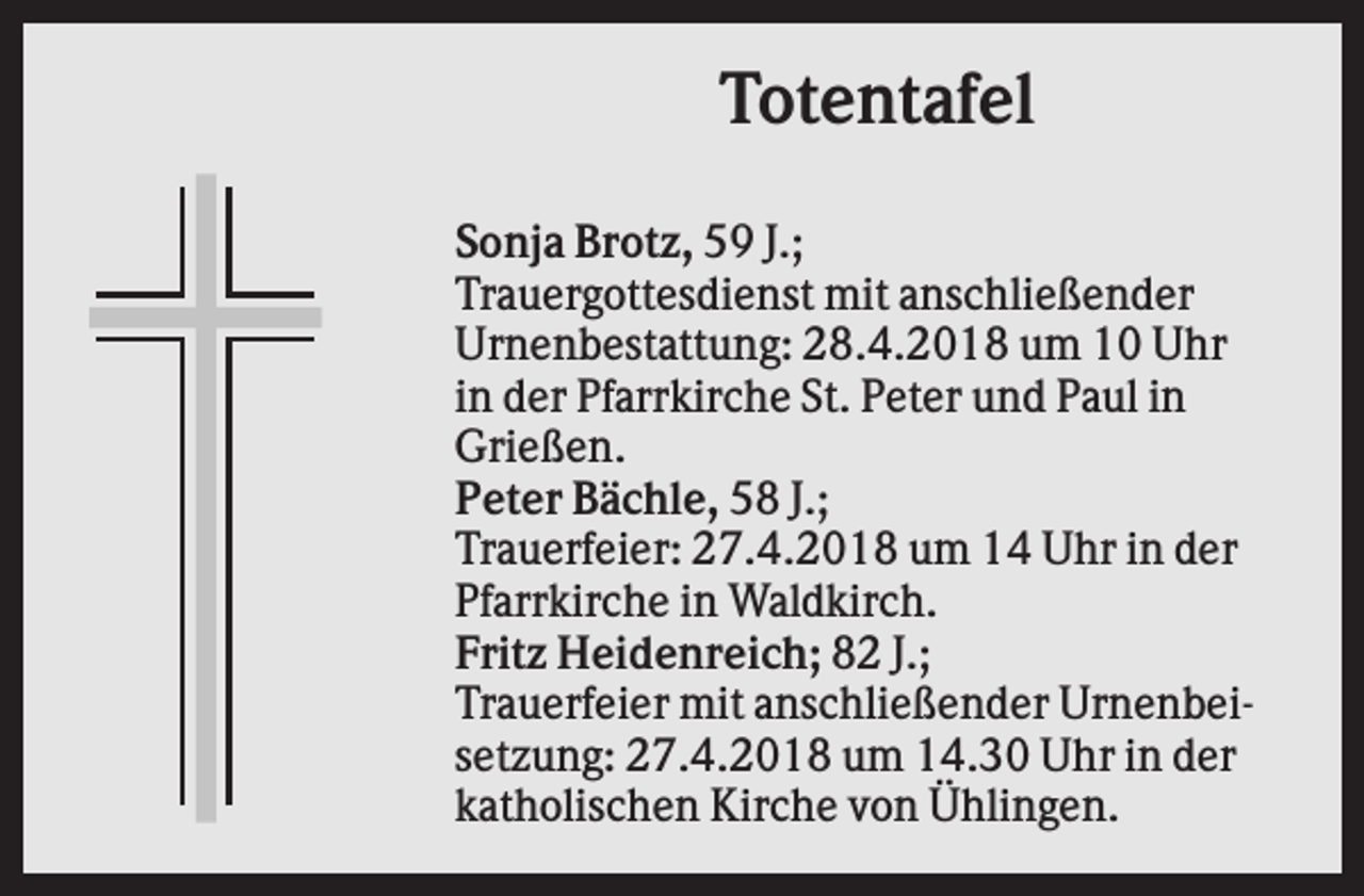 <p>Totentafel<br />Sonja Brotz, 59 J.;<br />Trauergottesdienst mit anschließender<br />Urnenbestattung: 28.4.2018 um 10 Uhr<br />in der Pfarrkirche St. Peter und Paul in<br />Grießen.<br />Peter Bächle, 58 J.;<br />Trauerfeier: 27.4.2018 um 14 Uhr in der<br />Pfarrkirche in Waldkirch.<br />Fritz Heidenreich; 82 J.;<br />Trauerfeier mit anschließender Urnenbeisetzung: 27.4.2018 um 14.30 Uhr in der<br />katholischen Kirche von Ühlingen.</p>