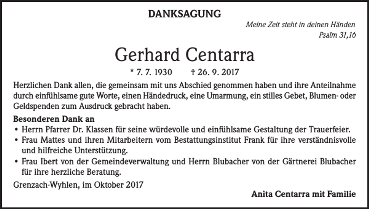 <p>DANKSAGUNG<br />Meine Zeit steht in deinen Händen</p><p>Psalm 31,16</p><p>Gerhard Centarra<br />* 7. 7. 1930<br />† 26. 9. 2017<br />Herzlichen Dank allen, die gemeinsam mit uns Abschied genommen haben und ihre Anteilnahme<br />durch einfühlsame gute Worte, einen Händedruck, eine Umarmung, ein stilles Gebet, Blumen- oder<br />Geldspenden zum Ausdruck gebracht haben.<br />Besonderen Dank an<br />•Herrn Pfarrer Dr. Klassen für seine würdevolle und einfühlsame Gestaltung der Trauerfeier.<br />• Frau Mattes und ihren Mitarbeitern vom Bestattungsinstitut Frank für ihre verständnisvolle<br />und hilfreiche Unterstützung.<br />• Frau Ibert von der Gemeindeverwaltung und Herrn Blubacher von der Gärtnerei Blubacher<br />für ihre herzliche Beratung.<br />Grenzach-Wyhlen, im Oktober 2017</p><p>Anita Centarra mit Familie</p>