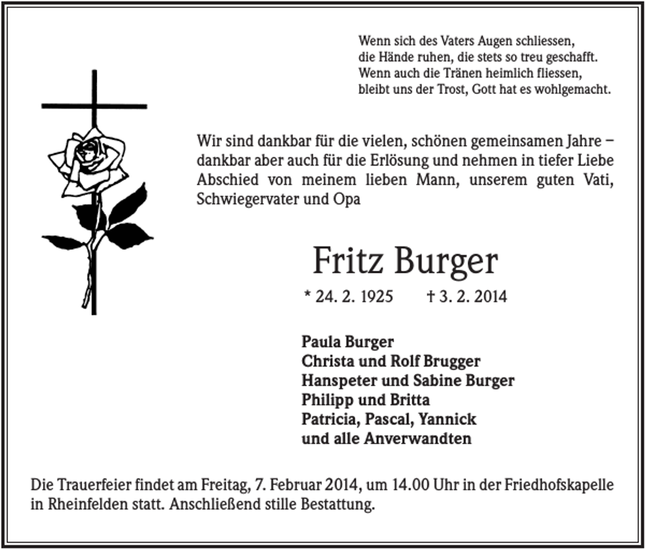 <p>Wenn sich des Vaters Augen schliessen,<br />die Hände ruhen, die stets so treu geschafft.<br />Wenn auch die Tränen heimlich fliessen,<br />bleibt uns der Trost, Gott hat es wohlgemacht.</p><p>Wir sind dankbar für die vielen, schönen gemeinsamen Jahre –<br />dankbar aber auch für die Erlösung und nehmen in tiefer Liebe<br />Abschied von meinem lieben Mann, unserem guten Vati,<br />Schwiegervater und Opa</p><p>Fritz Burger<br />* 24. 2. 1925</p><p>† 3. 2. 2014</p><p>Paula Burger<br />Christa und Rolf Brugger<br />Hanspeter und Sabine Burger<br />Philipp und Britta<br />Patricia, Pascal, Yannick<br />und alle Anverwandten<br />Die Trauerfeier findet am Freitag, 7. Februar 2014, um 14.00 Uhr in der Friedhofskapelle<br />in Rheinfelden statt. Anschließend stille Bestattung.</p>