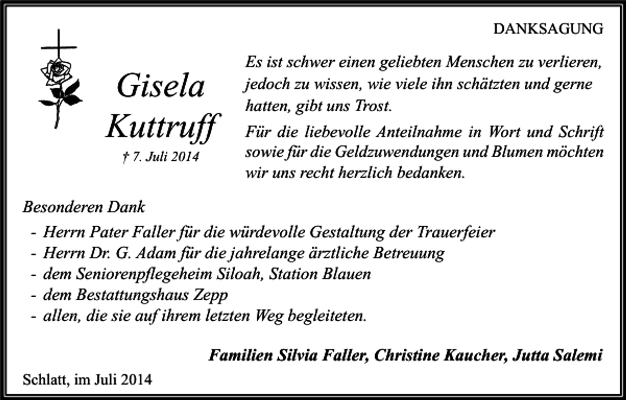 <p>DANKSAGUNG</p><p>Gisela<br />Kuttruff<br />† 7. Juli 2014</p><p>Es ist schwer einen geliebten Menschen zu verlieren,<br />jedoch zu wissen, wie viele ihn schätzten und gerne<br />hatten, gibt uns Trost.<br />Für die liebevolle Anteilnahme in Wort und Schrift<br />sowie für die Geldzuwendungen und Blumen möchten<br />wir uns recht herzlich bedanken.</p><p>Besonderen Dank<br />- Herrn Pater Faller für die würdevolle Gestaltung der Trauerfeier<br />- Herrn Dr. G. Adam für die jahrelange ärztliche Betreuung<br />- dem Seniorenpflegeheim Siloah, Station Blauen<br />- dem Bestattungshaus Zepp<br />- allen, die sie auf ihrem letzten Weg begleiteten.<br />Familien Silvia Faller, Christine Kaucher, Jutta Salemi<br />Schlatt, im Juli 2014</p>