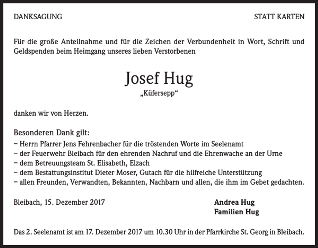<p>DANKSAGUNG</p><p>STATT KARTEN</p><p>Für die große Anteilnahme und für die Zeichen der Verbundenheit in Wort, Schrift und<br />Geldspenden beim Heimgang unseres lieben Verstorbenen</p><p>Josef Hug<br />„Küfersepp“<br />danken wir von Herzen.</p><p>Besonderen Dank gilt:<br />– Herrn Pfarrer Jens Fehrenbacher für die tröstenden Worte im Seelenamt<br />– der Feuerwehr Bleibach für den ehrenden Nachruf und die Ehrenwache an der Urne<br />– dem Betreuungsteam St. Elisabeth, Elzach<br />– dem Bestattungsinstitut Dieter Moser, Gutach für die hilfreiche Unterstützung<br />– allen Freunden, Verwandten, Bekannten, Nachbarn und allen, die ihm im Gebet gedachten.<br />Bleibach, 15. Dezember 2017</p><p>ndrea Hug<br />A<br />Familien Hug</p><p>Das 2. Seelenamt ist am 17. Dezember 2017 um 10.30 Uhr in der Pfarrkirche St. Georg in Bleibach.</p>