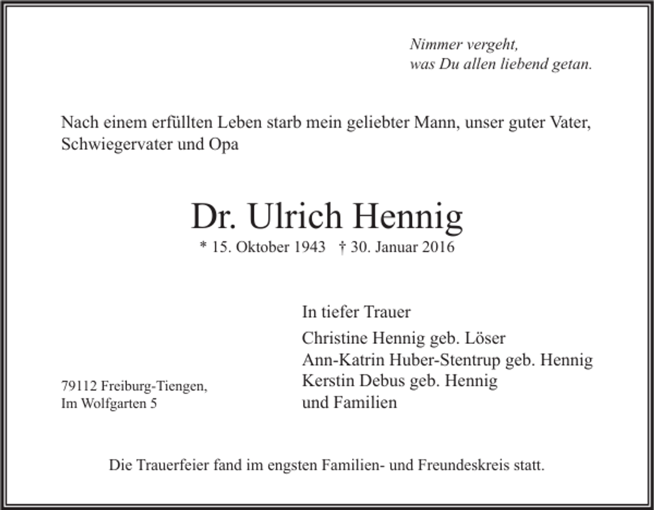 <p>Nimmer vergeht,<br />was Du allen liebend getan.</p><p>Nach einem erfüllten Leben starb mein geliebter Mann, unser guter Vater,<br />Schwiegervater und Opa</p><p>Dr. Ulrich Hennig<br />* 15. Oktober 1943 † 30. Januar 2016</p><p>79112 Freiburg-Tiengen,<br />Im Wolfgarten 5</p><p>In tiefer Trauer<br />Christine Hennig geb. Löser<br />Ann-Katrin Huber-Stentrup geb. Hennig<br />Kerstin Debus geb. Hennig<br />und Familien</p><p>Die Trauerfeier fand im engsten Familien- und Freundeskreis statt.</p>