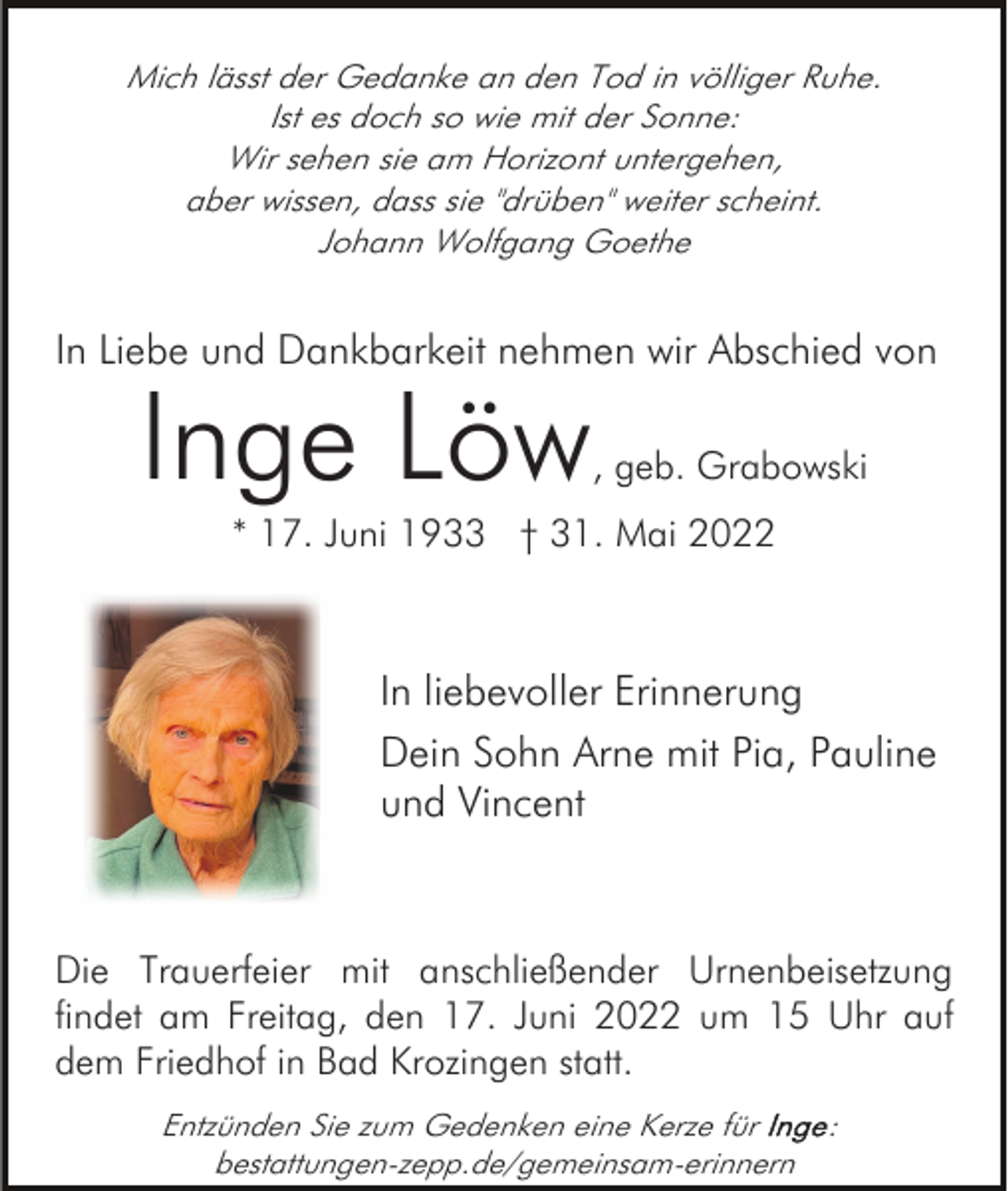 <p>Mich lässt der Gedanke an den Tod in völliger Ruhe.<br />Ist es doch so wie mit der Sonne:<br />Wir sehen sie am Horizont untergehen,<br />aber wissen, dass sie "drüben" weiter scheint.<br />Johann Wolfgang Goethe</p><p>In Liebe und Dankbarkeit nehmen wir Abschied von</p><p>Inge Löw</p><p>, geb. Grabowski</p><p>* 17. Juni 1933 † 31. Mai 2022</p><p>In liebevoller Erinnerung<br />Dein Sohn Arne mit Pia, Pauline<br />und Vincent</p><p>Die Trauerfeier mit anschließender Urnenbeisetzung<br />findet am Freitag, den 17. Juni 2022 um 15 Uhr auf<br />dem Friedhof in Bad Krozingen statt.<br />Entzünden Sie zum Gedenken eine Kerze für<br />bestattungen-zepp.de/gemeinsam-erinnern</p><p>:</p>