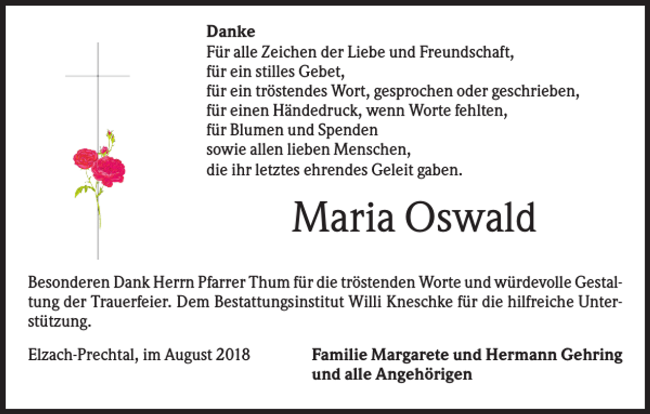 <p>Danke<br />Für alle Zeichen der Liebe und Freundschaft,<br />für ein stilles Gebet,<br />für ein tröstendes Wort, gesprochen oder geschrieben,<br />für einen Händedruck, wenn Worte fehlten,<br />für Blumen und Spenden<br />sowie allen lieben Menschen,<br />die ihr letztes ehrendes Geleit gaben.</p><p>Maria Oswald<br />Besonderen Dank Herrn Pfarrer Thum für die tröstenden Worte und würdevolle Gestaltung der Trauerfeier. Dem Bestattungsinstitut Willi Kneschke für die hilfreiche Unterstützung.<br />Elzach-Prechtal, im August 2018</p><p>Familie Margarete und Hermann Gehring<br />und alle Angehörigen</p>