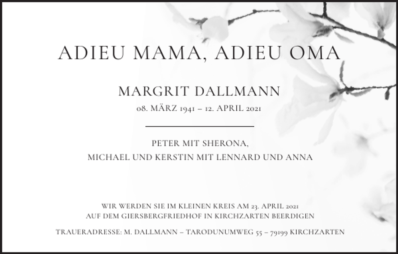 <p>ADIEU MAMA, ADIEU OMA<br />MARGRIT DALLMANN<br />08. MÄRZ 1941 – 12. APRIL 2021</p><p>PETER MIT SHERONA,<br />MICHAEL UND KERSTIN MIT LENNARD UND ANNA</p><p>WIR WERDEN SIE IM KLEINEN KREIS AM 23. APRIL 2021<br />AUF DEM GIERSBERGFRIEDHOF IN KIRCHZARTEN BEERDIGEN<br />TRAUERADRESSE: M. DALLMANN – TARODUNUMWEG 55 – 79199 KIRCHZARTEN</p>