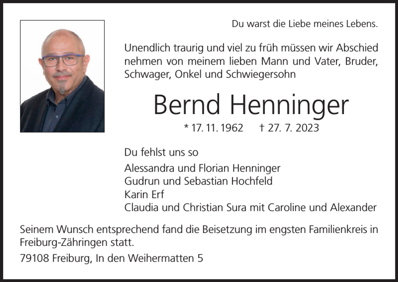 <p>Du warst die Liebe meines Lebens.</p><p>Unendlich traurig und viel zu früh müssen wir Abschied<br />nehmen von meinem lieben Mann und Vater, Bruder,<br />Schwager, Onkel und Schwiegersohn</p><p>Bernd Henninger<br />* 17. 11. 1962</p><p>† 27. 7. 2023</p><p>Du fehlst uns so<br />Alessandra und Florian Henninger<br />Gudrun und Sebastian Hochfeld<br />Karin Erf<br />Claudia und Christian Sura mit Caroline und Alexander<br />Seinem Wunsch entsprechend fand die Beisetzung im engsten Familienkreis in<br />Freiburg-Zähringen statt.<br />79108 Freiburg, In den Weihermatten 5</p>