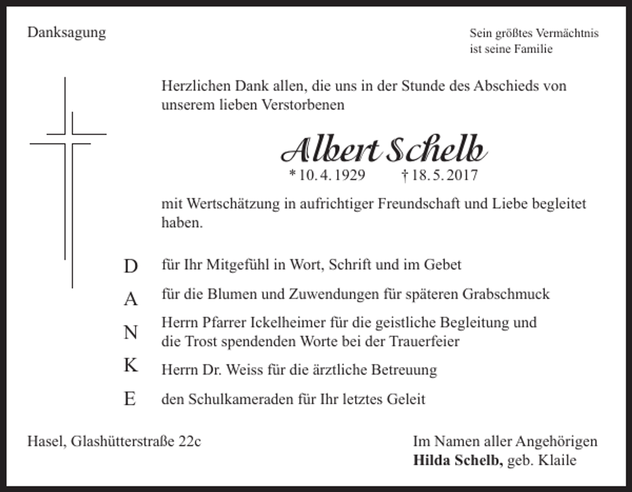 <p>Danksagung</p><p>Sein größtes Vermächtnis<br />ist seine Familie</p><p>Herzlichen Dank allen, die uns in der Stunde des Abschieds von<br />unserem lieben Verstorbenen</p><p>Albert Schelb<br />* 10. 4. 1929</p><p>† 18. 5. 2017</p><p>mit Wertschätzung in aufrichtiger Freundschaft und Liebe begleitet<br />haben.</p><p>D</p><p>für Ihr Mitgefühl in Wort, Schrift und im Gebet</p><p>A</p><p>für die Blumen und Zuwendungen für späteren Grabschmuck</p><p>N</p><p>Herrn Pfarrer Ickelheimer für die geistliche Begleitung und<br />die Trost spendenden Worte bei der Trauerfeier</p><p>K</p><p>Herrn Dr. Weiss für die ärztliche Betreuung</p><p>E</p><p>den Schulkameraden für Ihr letztes Geleit</p><p>Hasel, Glashütterstraße 22c Im Namen aller Angehörigen<br />Hilda Schelb, geb. Klaile</p>
