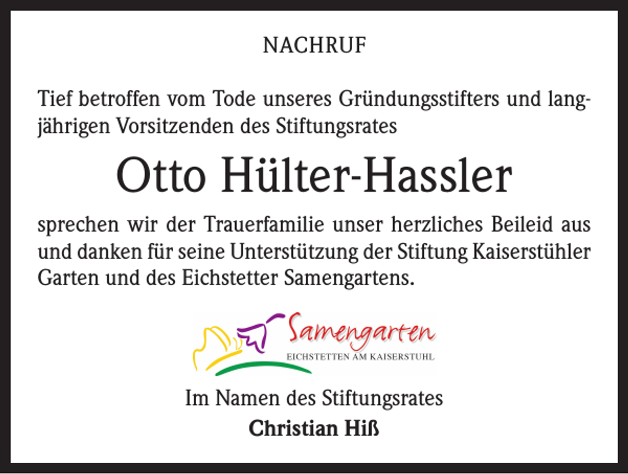 <p>NACHRUF<br />Tief betroffen vom Tode unseres Gründungsstifters und langjährigen Vorsitzenden des Stiftungsrates</p><p>Otto Hülter-Hassler<br />sprechen wir der Trauerfamilie unser herzliches Beileid aus<br />und danken für seine Unterstützung der Stiftung Kaiser­stühler<br />Garten und des Eichstetter Samengartens.</p><p>Im Namen des Stiftungsrates<br />Christian Hiß</p>