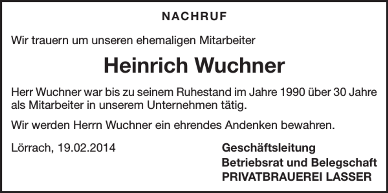 <p>NACHRUF<br />Wir trauern um unseren ehemaligen Mitarbeiter</p><p>Heinrich Wuchner<br />Herr Wuchner war bis zu seinem Ruhestand im Jahre 1990 über 30 Jahre<br />als Mitarbeiter in unserem Unternehmen tätig.<br />Wir werden Herrn Wuchner ein ehrendes Andenken bewahren.<br />Lörrach, 19.02.2014</p><p>Geschäftsleitung<br />Betriebsrat und Belegschaft<br />PRIVATBRAUEREI LASSER</p>