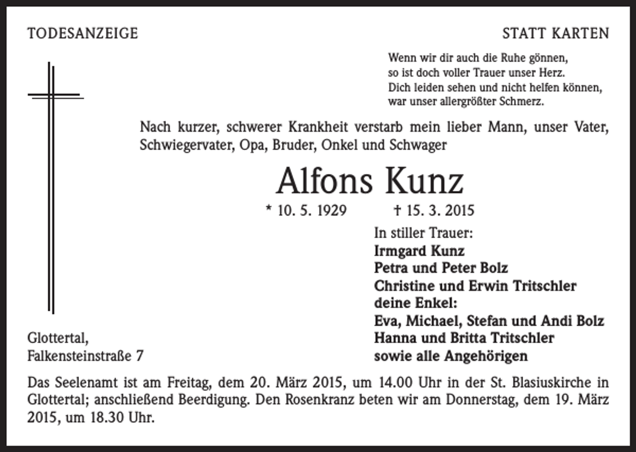 <p>TODESANZEIGE</p><p>STATT KARTEN<br />Wenn wir dir auch die Ruhe gönnen,<br />so ist doch voller Trauer unser Herz.<br />Dich leiden sehen und nicht helfen können,<br />war unser allergrößter Schmerz.</p><p>Nach kurzer, schwerer Krankheit verstarb mein lieber Mann, unser Vater,<br />Schwiegervater, Opa, Bruder, Onkel und Schwager</p><p>Alfons Kunz</p><p>Glottertal,<br />Falkensteinstraße 7</p><p>* 10. 5. 1929 † 15. 3. 2015<br />In stiller Trauer:<br />Irmgard Kunz<br />Petra und Peter Bolz<br />Christine und Erwin Tritschler<br />deine Enkel:<br />Eva, Michael, Stefan und Andi Bolz<br />Hanna und Britta Tritschler<br />sowie alle Angehörigen</p><p>Das Seelenamt ist am Freitag, dem 20. März 2015, um 14.00 Uhr in der St. Blasiuskirche in<br />Glottertal; anschließend Beerdigung. Den Rosenkranz beten wir am Donnerstag, dem 19. März<br />2015, um 18.30 Uhr.</p>
