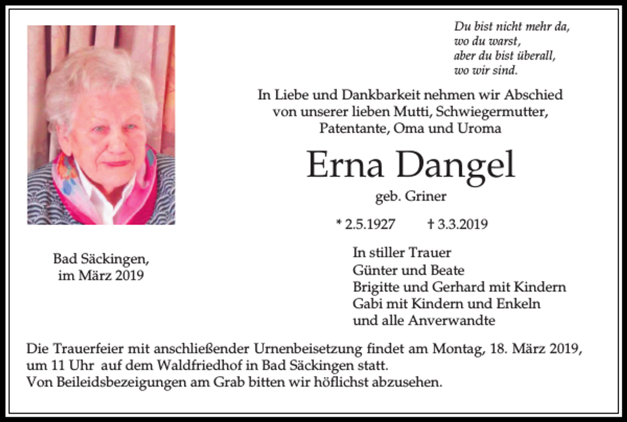 <p>Du bist nicht mehr da,<br />wo du warst,<br />aber du bist überall,<br />wo wir sind.</p><p>In Liebe und Dankbarkeit nehmen wir Abschied<br />von unserer lieben Mutti, Schwiegermutter,<br />Patentante, Oma und Uroma</p><p>Erna Dangel<br />geb. Griner<br />* 2.5.1927<br />Bad Säckingen,<br />im März 2019</p><p>† 3.3.2019</p><p>In stiller Trauer<br />Günter und Beate<br />Brigitte und Gerhard mit Kindern<br />Gabi mit Kindern und Enkeln<br />und alle Anverwandte</p><p>Die Trauerfeier mit anschließender Urnenbeisetzung findet am Montag, 18. März 2019,<br />um 11 Uhr auf dem Waldfriedhof in Bad Säckingen statt.<br />Von Beileidsbezeigungen am Grab bitten wir höflichst abzusehen.</p>