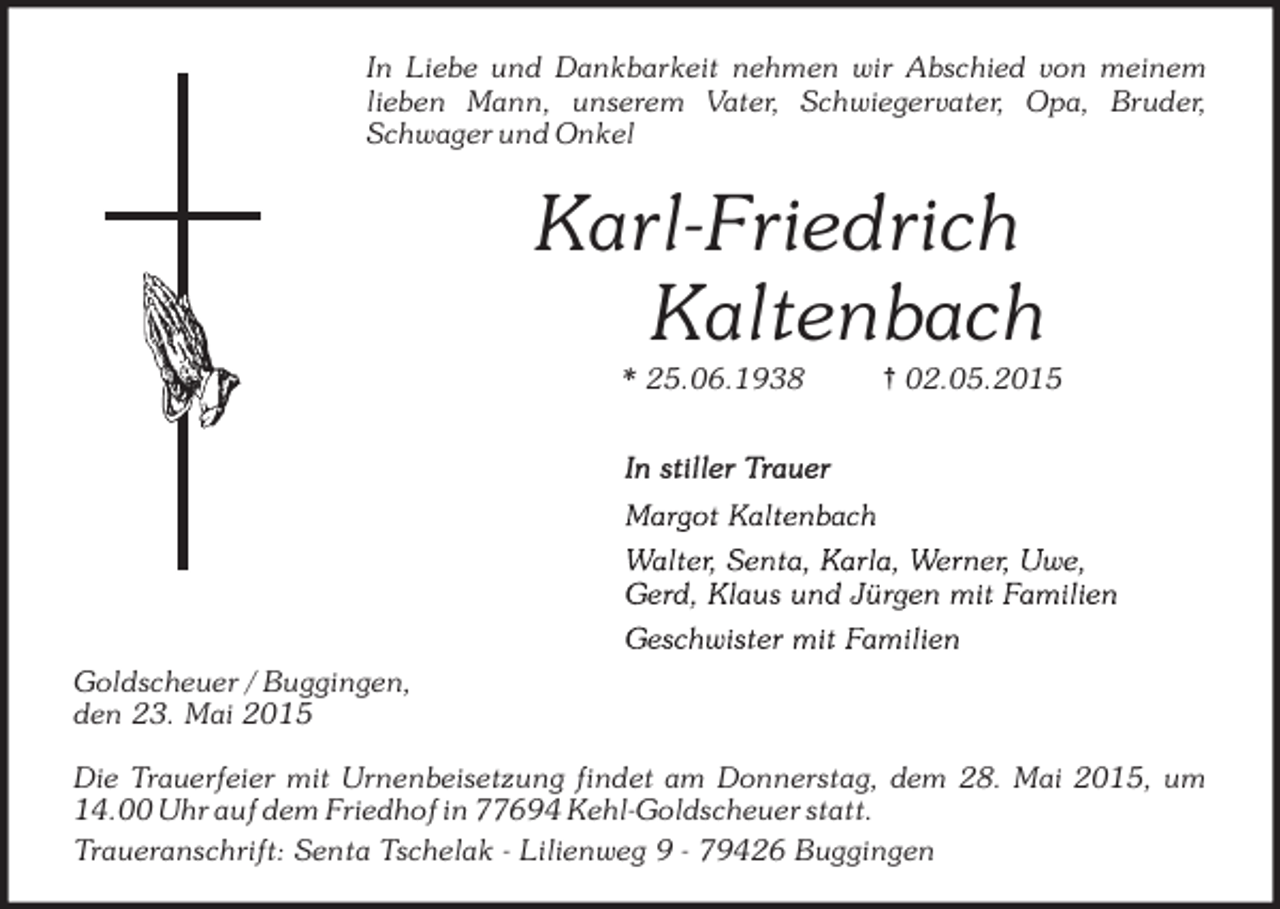 <p>In Liebe und Dankbarkeit nehmen wir Abschied von meinem<br />lieben Mann, unserem Vater, Schwiegervater, Opa, Bruder,<br />Schwager und Onkel</p><p>Karl-Friedrich<br />Kaltenbach<br />* 25.06.1938</p><p>{ 02.05.2015</p><p>Goldscheuer / Buggingen,<br />den 23. Mai 2015<br />Die Trauerfeier mit Urnenbeisetzung findet am Donnerstag, dem 28. Mai 2015, um<br />14.00 Uhr auf dem Friedhof in 77694 Kehl-Goldscheuer statt.<br />Traueranschrift: Senta Tschelak - Lilienweg 9 - 79426 Buggingen</p>