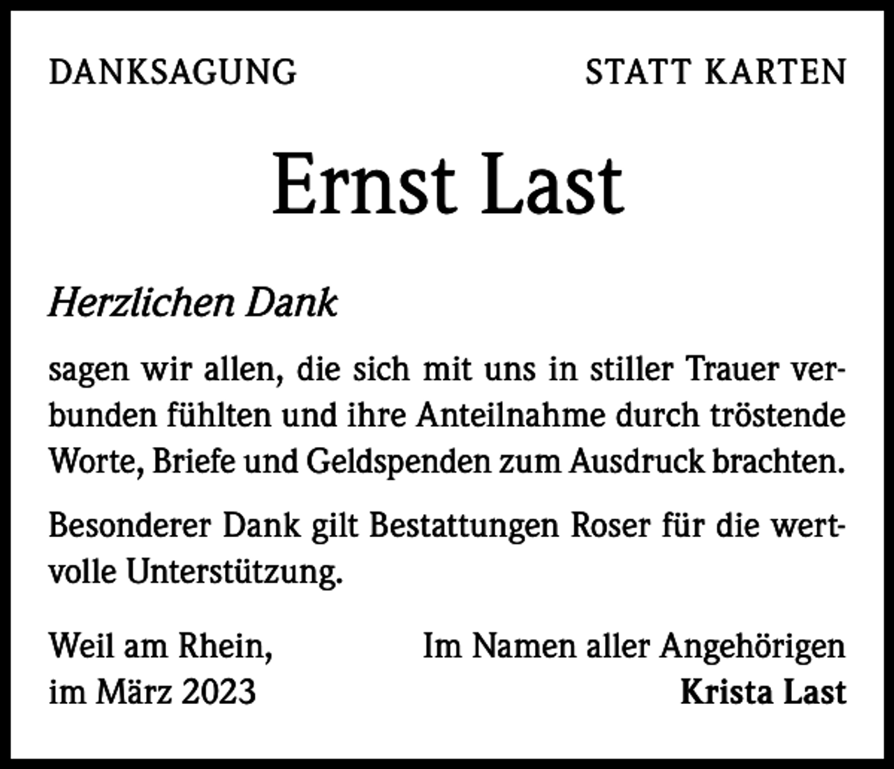 <p>DANKSAGUNG</p><p>STATT KARTEN</p><p>Ernst Last<br />Herzlichen Dank<br />sagen wir allen, die sich mit uns in stiller Trauer verbunden fühlten und ihre Anteilnahme durch tröstende<br />Worte, Briefe und Geldspenden zum Ausdruck brachten.<br />Besonderer Dank gilt Bestattungen Roser für die wertvolle Unterstützung.<br />Weil am Rhein,<br />im März 2023</p><p>Im Namen aller Angehörigen<br />Krista Last</p>