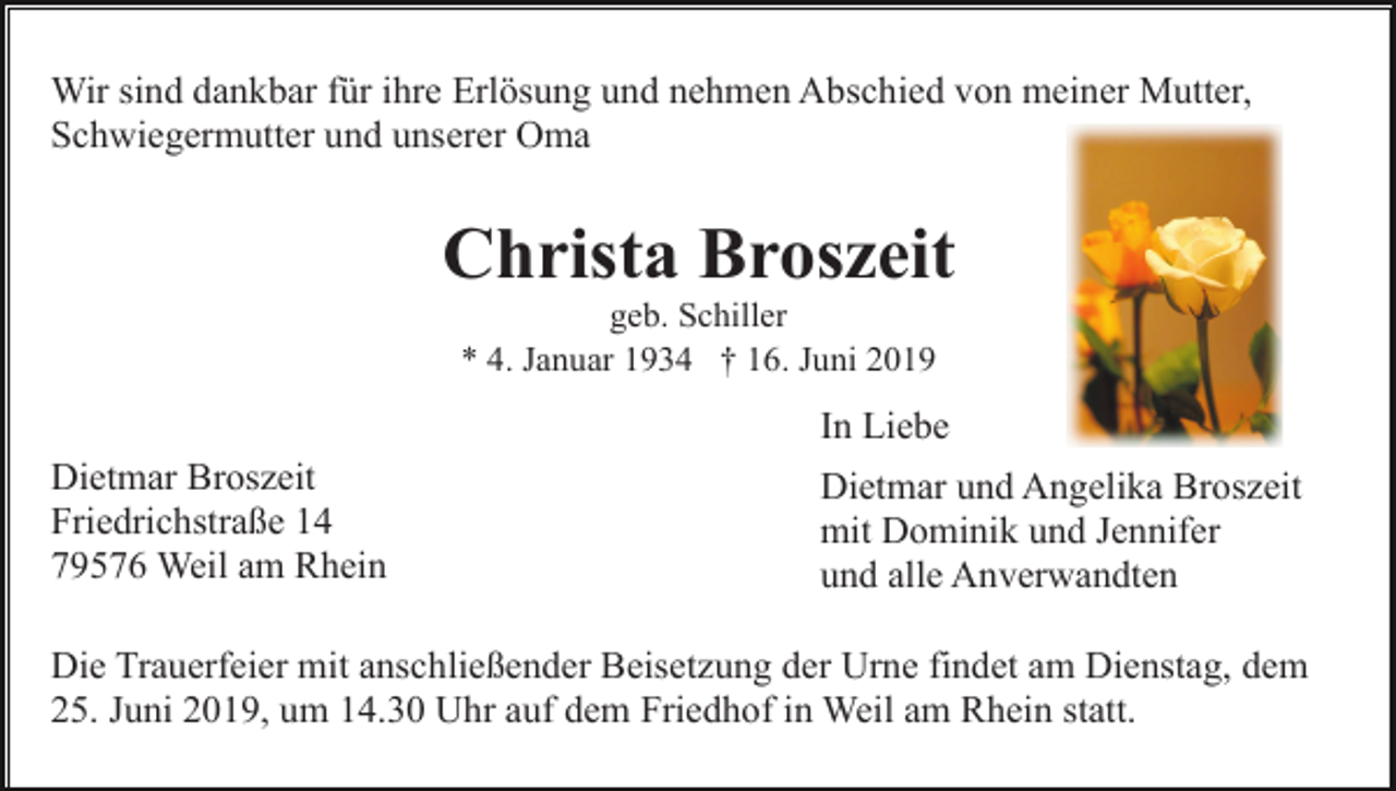<p>Wir sind dankbar für ihre Erlösung und nehmen Abschied von meiner Mutter,<br />Schwiegermutter und unserer Oma</p><p>Christa Broszeit<br />geb. Schiller<br />* 4. Januar 1934 † 16. Juni 2019</p><p>In Liebe<br />Dietmar Broszeit<br />Friedrichstraße 14<br />79576 Weil am Rhein</p><p>Dietmar und Angelika Broszeit<br />mit Dominik und Jennifer<br />und alle Anverwandten</p><p>Die Trauerfeier mit anschließender Beisetzung der Urne findet am Dienstag, dem<br />25. Juni 2019, um 14.30 Uhr auf dem Friedhof in Weil am Rhein statt.</p>