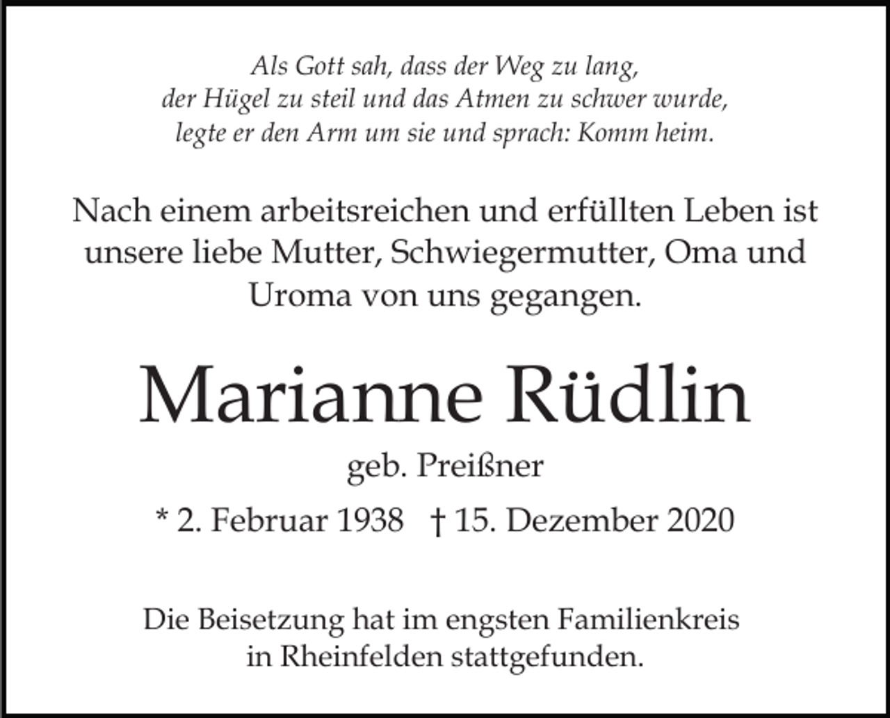 <p>Als Gott sah, dass der Weg zu lang,<br />der Hügel zu steil und das Atmen zu schwer wurde,<br />legte er den Arm um sie und sprach: Komm heim.</p><p>Nach einem arbeitsreichen und erfüllten Leben ist<br />unsere liebe Mutter, Schwiegermutter, Oma und<br />Uroma von uns gegangen.</p><p>Marianne Rüdlin<br />geb. Preißner<br />* 2. Februar 1938 † 15. Dezember 2020<br />Die Beisetzung hat im engsten Familienkreis<br />in Rheinfelden stattgefunden.</p>