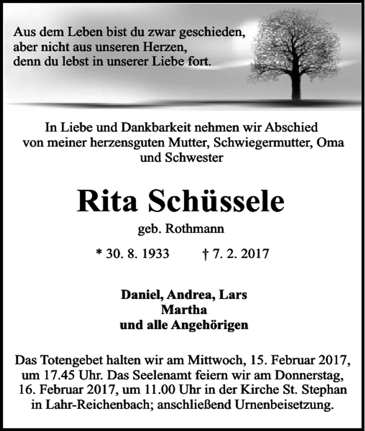 <p>Aus dem Leben bist du zwar geschieden,<br />aber nicht aus unseren Herzen,<br />denn du lebst in unserer Liebe fort.</p><p>In Liebe und Dankbarkeit nehmen wir Abschied<br />von meiner herzensguten Mutter, Schwiegermutter, Oma<br />und Schwester</p><p>Rita Schüssele<br />geb. Rothmann</p><p>* 30. 8. 1933</p><p>† 7. 2. 2017</p><p>Daniel, Andrea, Lars<br />Martha<br />und alle Angehörigen<br />Das Totengebet halten wir am Mittwoch, 15. Februar 2017,<br />um 17.45 Uhr. Das Seelenamt feiern wir am Donnerstag,<br />16. Februar 2017, um 11.00 Uhr in der Kirche St. Stephan<br />in Lahr-Reichenbach; anschließend Urnenbeisetzung.</p>