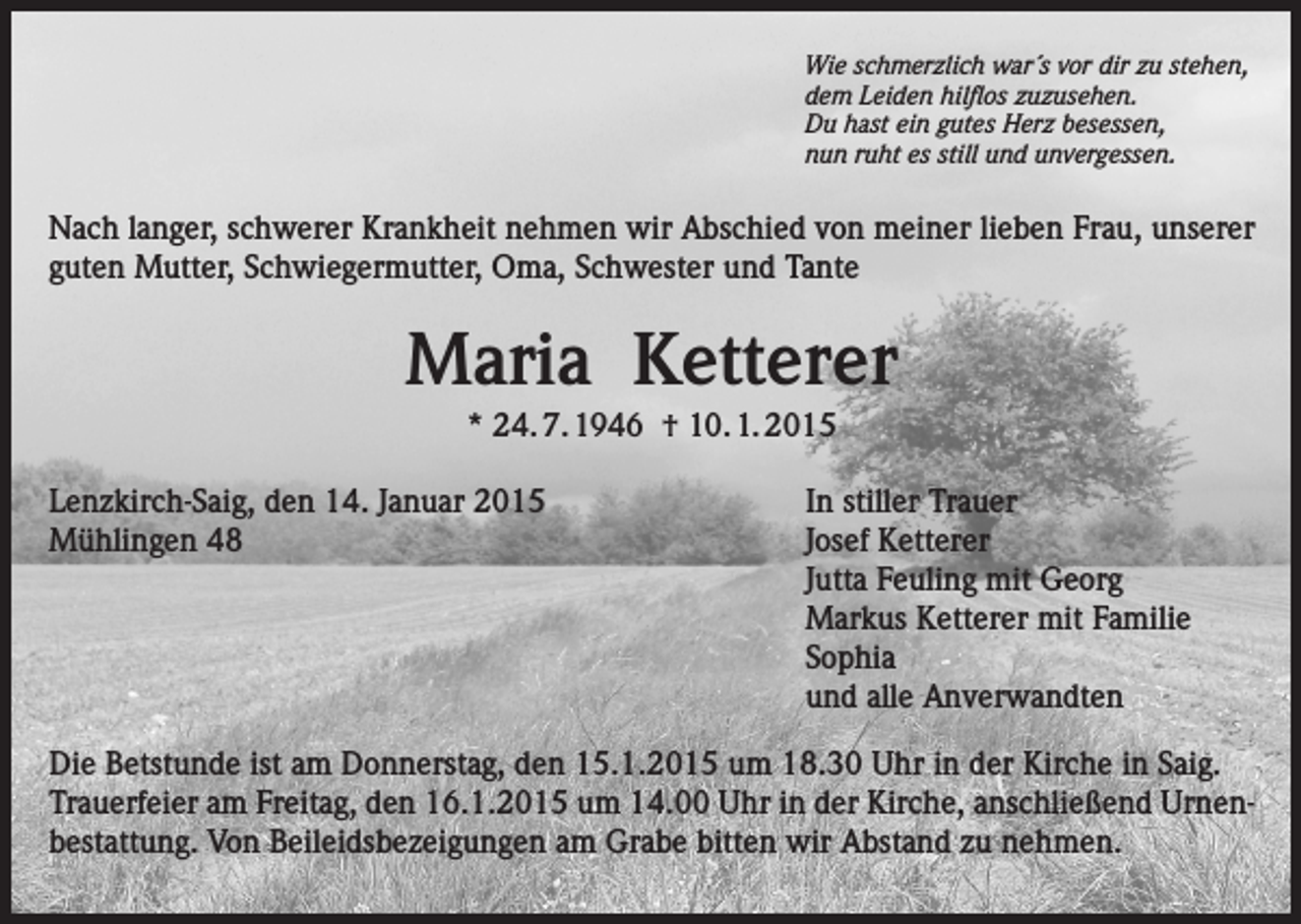 <p>Wie schmerzlich war´s vor dir zu stehen,<br />dem Leiden hilflos zuzusehen.<br />Du hast ein gutes Herz besessen,<br />nun ruht es still und unvergessen.</p><p>Nach langer, schwerer Krankheit nehmen wir Abschied von meiner lieben Frau, unserer<br />guten Mutter, Schwiegermutter, Oma, Schwester und Tante</p><p>Maria Ketterer<br />* 24. 7. 1946 † 10. 1. 2015<br />Lenzkirch-Saig, den 14. Januar 2015<br />In stiller Trauer<br />Mühlingen 48<br />Josef Ketterer</p><p>Jutta Feuling mit Georg</p><p>Markus Ketterer mit Familie<br />Sophia</p><p>und alle Anverwandten<br />Die Betstunde ist am Donnerstag, den 15.1.2015 um 18.30 Uhr in der Kirche in Saig.<br />Trauerfeier am Freitag, den 16.1.2015 um 14.00 Uhr in der Kirche, anschließend Urnenbestattung. Von Beileidsbezeigungen am Grabe bitten wir Abstand zu nehmen.</p>