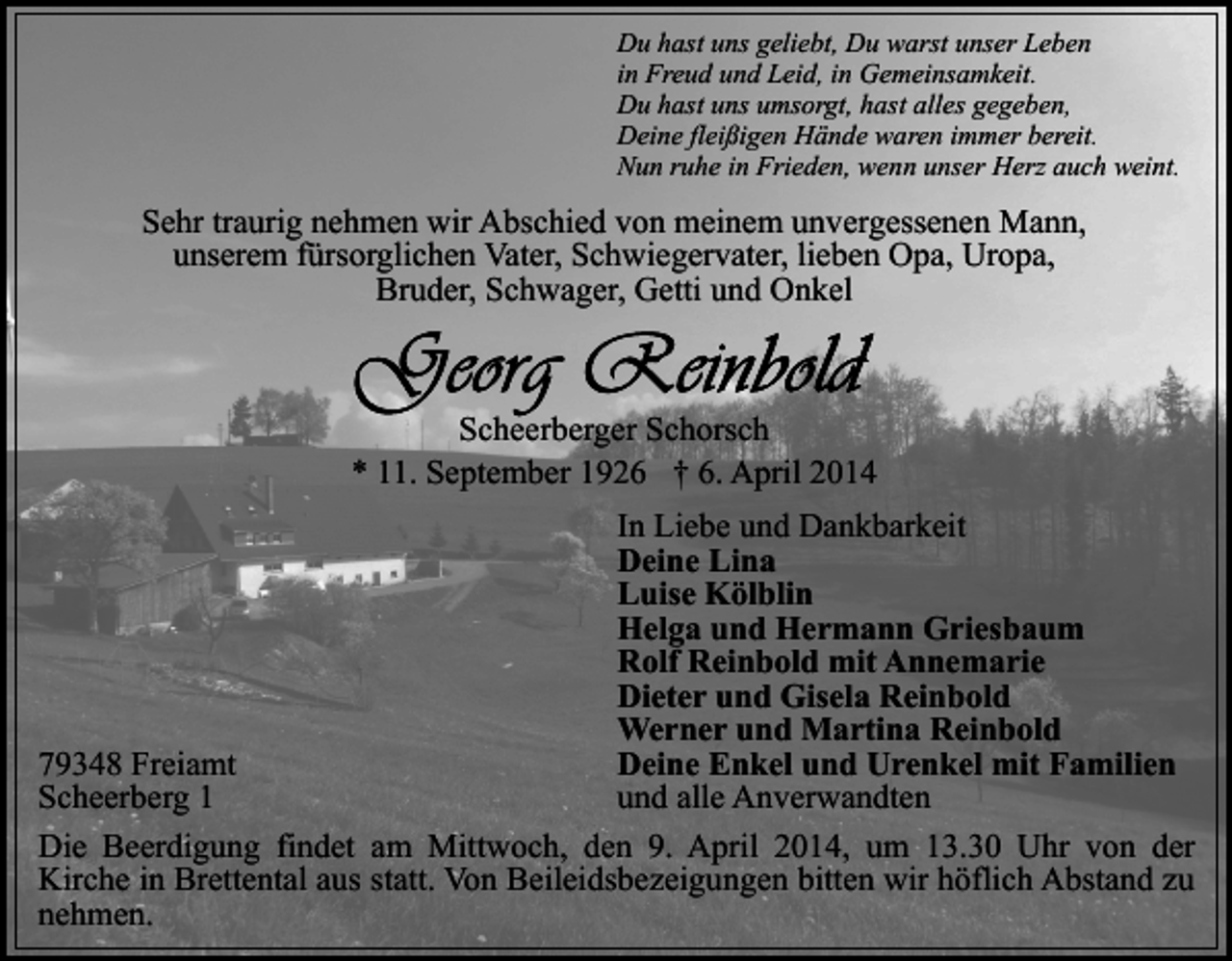 <p>Du hast uns geliebt, Du warst unser Leben<br />in Freud und Leid, in Gemeinsamkeit.<br />Du hast uns umsorgt, hast alles gegeben,<br />Deine fleißigen Hände waren immer bereit.<br />Nun ruhe in Frieden, wenn unser Herz auch weint.</p><p>Sehr traurig nehmen wir Abschied von meinem unvergessenen Mann,<br />unserem fürsorglichen Vater, Schwiegervater, lieben Opa, Uropa,<br />Bruder, Schwager, Getti und Onkel</p><p>Scheerberger Schorsch<br />* 11. September 1926 † 6. April 2014<br />In Liebe und Dankbarkeit<br />Deine Lina<br />Luise Kölblin<br />Helga und Hermann Griesbaum<br />Rolf Reinbold mit Annemarie<br />Dieter und Gisela Reinbold<br />Werner und Martina Reinbold<br />Deine Enkel und Urenkel mit Familien<br />79348 Freiamt<br />und alle Anverwandten<br />Scheerberg 1<br />Die Beerdigung findet am Mittwoch, den 9. April 2014, um 13.30 Uhr von der<br />Kirche in Brettental aus statt. Von Beileidsbezeigungen bitten wir höflich Abstand zu<br />nehmen.</p>