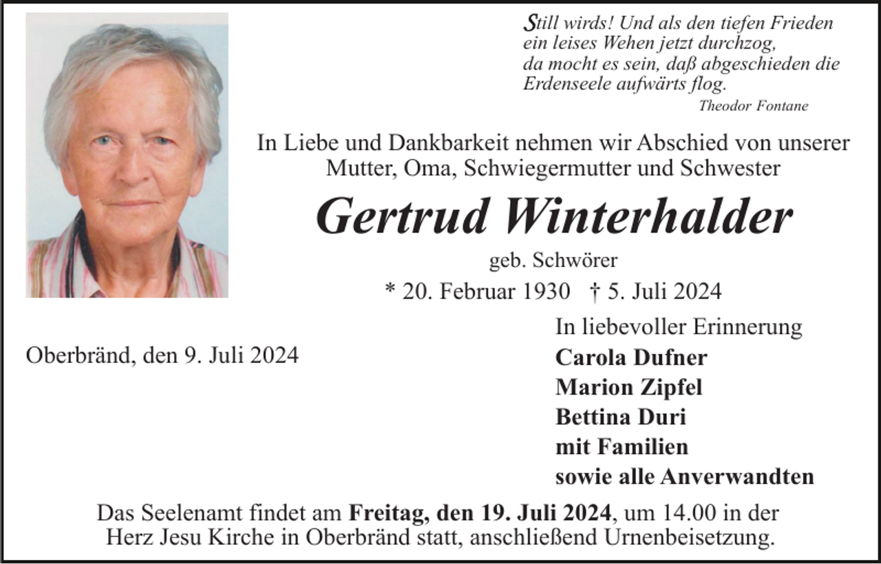 <p>till wirds! Und als den tiefen Frieden<br />ein leises Wehen jetzt durchzog,<br />da mocht es sein, daß abgeschieden die<br />Erdenseele aufwärts flog.<br />Theodor Fontane</p><p>In Liebe und Dankbarkeit nehmen wir Abschied von unserer<br />Mutter, Oma, Schwiegermutter und Schwester</p><p>Gertrud Winterhalder<br />geb. Schwörer</p><p>* 20. Februar 1930 † 5. Juli 2024<br />In liebevoller Erinnerung<br />Oberbränd, den 9. Juli 2024<br />Carola Dufner<br />Marion Zipfel<br />Bettina Duri<br />mit Familien<br />sowie alle Anverwandten<br />Das Seelenamt findet am Freitag, den 19. Juli 2024, um 14.00 in der<br />Herz Jesu Kirche in Oberbränd statt, anschließend Urnenbeisetzung.</p>