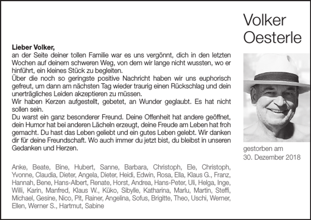 <p>Volker<br />Oesterle</p><p>Lieber Volker,<br />an der Seite deiner tollen Familie war es uns vergönnt, dich in den letzten<br />­Wochen auf deinem schweren Weg, von dem wir lange nicht wussten, wo er<br />hinführt, ein kleines Stück zu begleiten.<br />Über die noch so geringste positive Nachricht haben wir uns euphorisch ­<br />gefreut, um dann am nächsten Tag wieder traurig einen Rückschlag und dein<br />unerträgliches Leiden akzeptieren zu müssen.<br />Wir haben Kerzen aufgestellt, gebetet, an Wunder geglaubt. Es hat nicht<br />sollen sein.<br />Du warst ein ganz besonderer Freund. Deine Offenheit hat andere geöffnet,<br />dein Humor hat bei anderen Lächeln erzeugt, deine Freude am Leben hat froh<br />gemacht. Du hast das Leben geliebt und ein gutes Leben gelebt. Wir danken<br />dir für deine Freundschaft. Wo auch immer du jetzt bist, du bleibst in unseren<br />Gedanken und Herzen.<br />gestorben am<br />30. Dezember 2018<br />Anke, Beate, Bine, Hubert, Sanne, Barbara, Christoph, Ele, Christoph,<br />Yvonne, Claudia, Dieter, Angela, Dieter, Heidi, Edwin, Rosa, Ella, Klaus G., Franz,<br />Hannah, Bene, Hans-Albert, Renate, Horst, Andrea, Hans-Peter, Uli, Helga, Inge,<br />Willi, Karin, Manfred, Klaus W., Küko, Sibylle, Katharina, Marlu, Martin, Steffi,<br />Michael, Gesine, Nico, Pit, Rainer, Angelina, Sofus, Brigitte, Theo, Uschi, Werner,<br />Ellen, Werner S., Hartmut, Sabine</p>