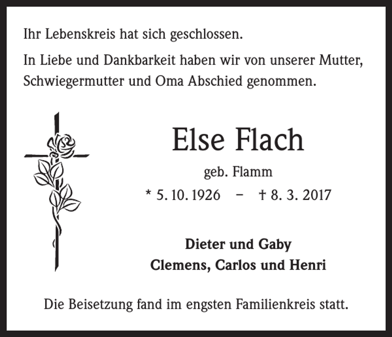 <p>Ihr Lebenskreis hat sich geschlossen.<br />In Liebe und Dankbarkeit haben wir von unserer Mutter,<br />Schwiegermutter und Oma Abschied genommen.</p><p>Else Flach<br />geb. Flamm<br />* 5. 10. 1926 – † 8. 3. 2017<br />Dieter und Gaby<br />Clemens, Carlos und Henri<br />Die Beisetzung fand im engsten Familienkreis statt.</p>