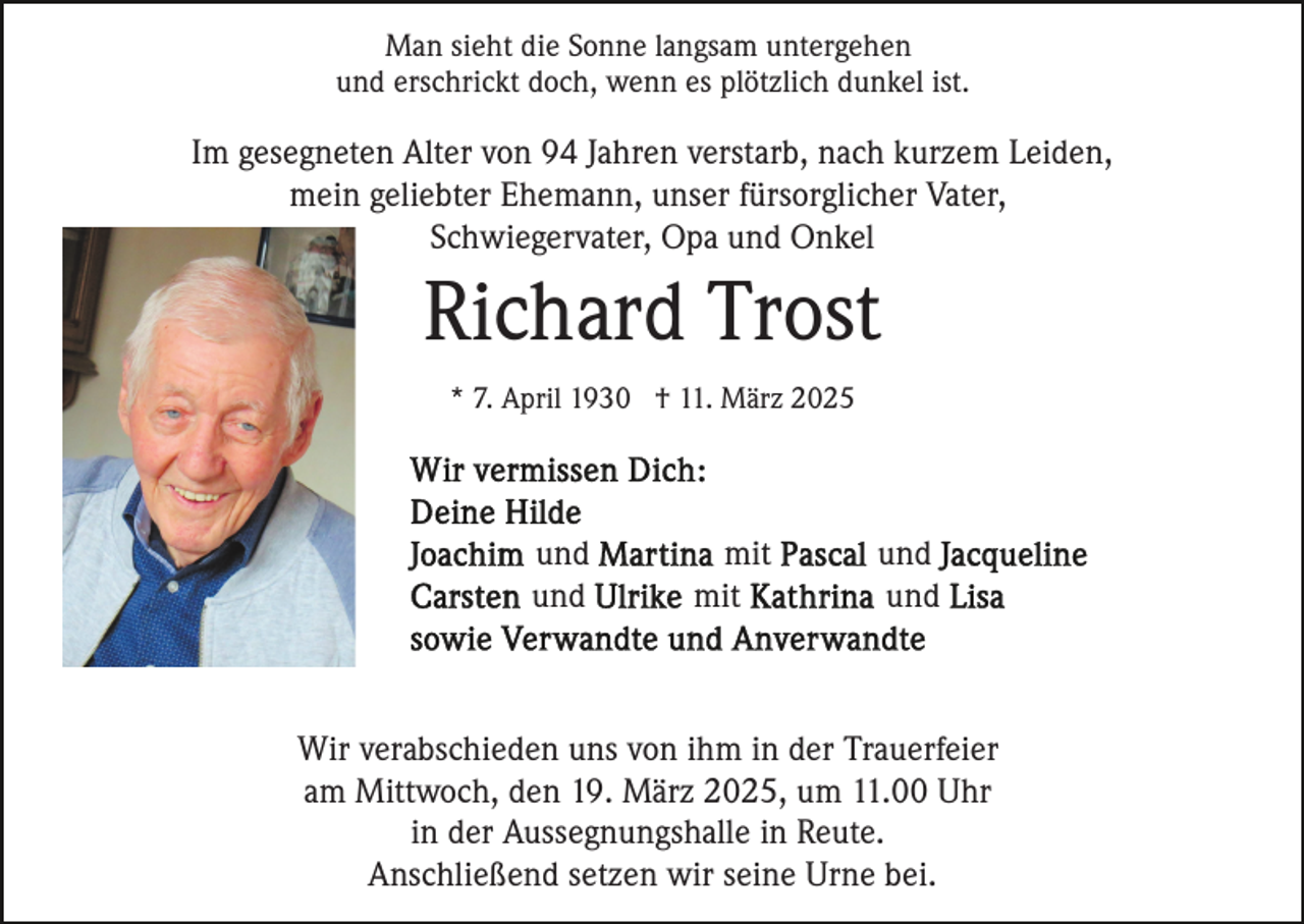 <p>Man sieht die Sonne langsam untergehen<br />und erschrickt doch, wenn es plötzlich dunkel ist.</p><p>Im gesegneten Alter von 94 Jahren verstarb, nach kurzem Leiden,<br />mein geliebter Ehemann, unser fürsorglicher Vater,<br />Schwiegervater, Opa und Onkel</p><p>Richard Trost<br />* 7. April 1930 † 11. März 2025</p><p>und<br />und</p><p>mit<br />mit</p><p>und<br />und</p><p>Wir verabschieden uns von ihm in der Trauerfeier<br />am Mittwoch, den 19. März 2025, um 11.00 Uhr<br />in der Aussegnungshalle in Reute.<br />Anschließend setzen wir seine Urne bei.</p>
