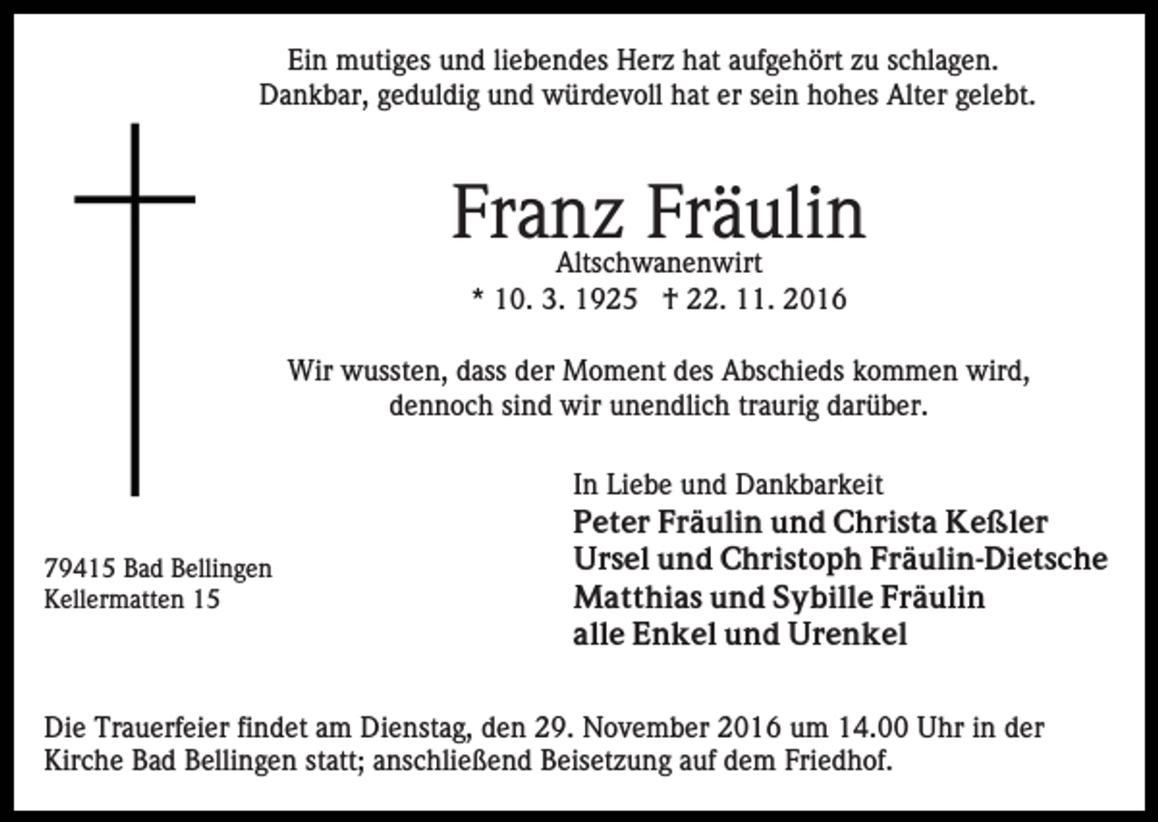 <p>Ein mutiges und liebendes Herz hat aufgehört zu schlagen.<br />Dankbar, geduldig und würdevoll hat er sein hohes Alter gelebt.</p><p>Franz Fräulin<br />Altschwanenwirt<br />* 10. 3. 1925 † 22. 11. 2016</p><p>Wir wussten, dass der Moment des Abschieds kommen wird,<br />dennoch sind wir unendlich traurig darüber.</p><p>79415 Bad Bellingen<br />Kellermatten 15</p><p>In Liebe und Dankbarkeit<br />Peter Fräulin und Christa Keßler<br />Ursel und Christoph Fräulin-Dietsche<br />Matthias und Sybille Fräulin<br />alle Enkel und Urenkel</p><p>Die Trauerfeier findet am Dienstag, den 29. November 2016 um 14.00 Uhr in der<br />Kirche Bad Bellingen statt; anschließend Beisetzung auf dem Friedhof.</p>