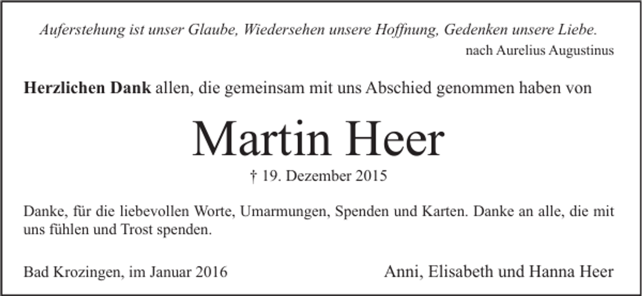 <p>Auferstehung ist unser Glaube, Wiedersehen unsere Hoffnung, Gedenken unsere Liebe.<br />nach Aurelius Augustinus</p><p>Herzlichen Dank allen, die gemeinsam mit uns Abschied genommen haben von</p><p>Martin Heer<br />† 19. Dezember 2015</p><p>Danke, für die liebevollen Worte, Umarmungen, Spenden und Karten. Danke an alle, die mit<br />uns fühlen und Trost spenden.</p><p>Bad Krozingen, im Januar 2016</p><p>Anni, Elisabeth und Hanna Heer</p>