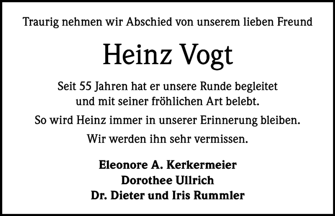 <p>Traurig nehmen wir Abschied von unserem lieben Freund</p><p>Heinz Vogt<br />Seit 55 Jahren hat er unsere Runde begleitet<br />und mit seiner fröhlichen Art belebt.<br />So wird Heinz immer in unserer Erinnerung bleiben.<br />Wir werden ihn sehr vermissen.<br />Eleonore A. Kerkermeier<br />Dorothee Ullrich<br />Dr. Dieter und Iris Rummler</p>