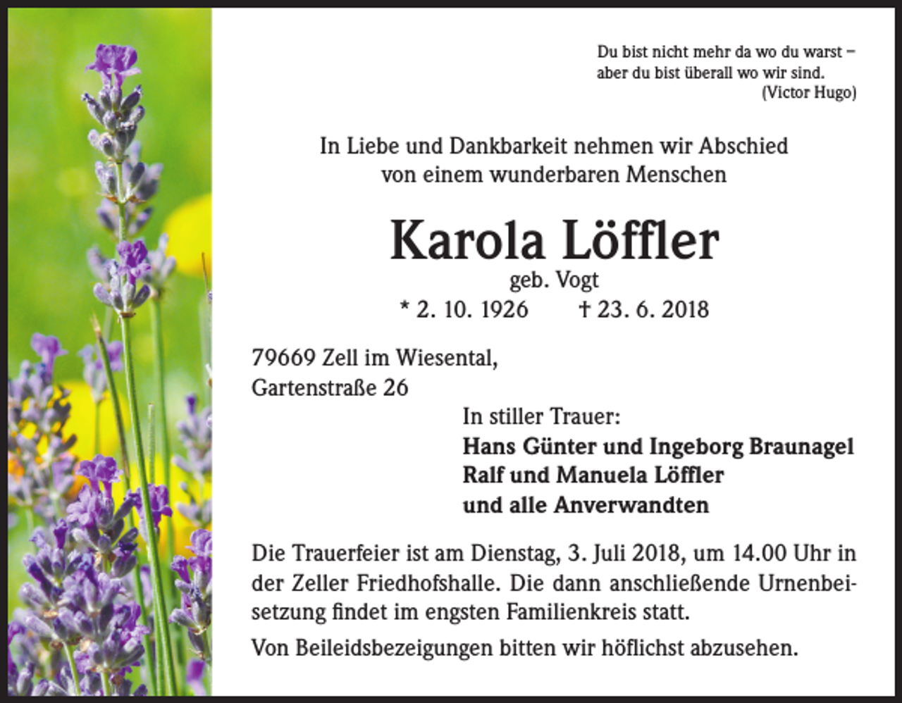 <p>Du bist nicht mehr da wo du warst –<br />aber du bist überall wo wir sind.<br />(Victor Hugo)</p><p>In Liebe und Dankbarkeit nehmen wir Abschied<br />von einem wunderbaren Menschen</p><p>Karola<br />Löffler<br />geb. Vogt<br />* 2. 10. 1926 † 23. 6. 2018<br />79669 Zell im Wiesental,<br />Gartenstraße 26<br />In stiller Trauer:<br />Hans Günter und Ingeborg Braunagel<br />Ralf und Manuela Löffler<br />und alle Anverwandten<br />Die Trauerfeier ist am Dienstag, 3. Juli 2018, um 14.00 Uhr in<br />der Zeller Friedhofshalle. Die dann anschließende Urnenbeisetzung findet im engsten Familienkreis statt.<br />Von Beileidsbezeigungen bitten wir höflichst abzusehen.</p>