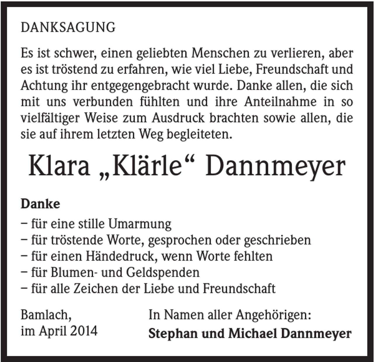 <p>DANKSAGUNG<br />Es ist schwer, einen geliebten Menschen zu verlieren, aber<br />es ist tröstend zu erfahren, wie viel Liebe, Freundschaft und<br />Achtung ihr entgegengebracht wurde. Danke allen, die sich<br />mit uns verbunden fühlten und ihre Anteilnahme in so<br />vielfältiger Weise zum Ausdruck brachten sowie allen, die<br />sie auf ihrem letzten Weg begleiteten.</p><p>Klara „Klärle“ Dannmeyer<br />Danke<br />– für eine stille Umarmung<br />– für tröstende Worte, gesprochen oder geschrieben<br />– für einen Händedruck, wenn Worte fehlten<br />– für Blumen- und Geldspenden<br />– für alle Zeichen der Liebe und Freundschaft<br />Bamlach,<br />im April 2014</p><p>In Namen aller Angehörigen:<br />Stephan und Michael Dannmeyer</p>