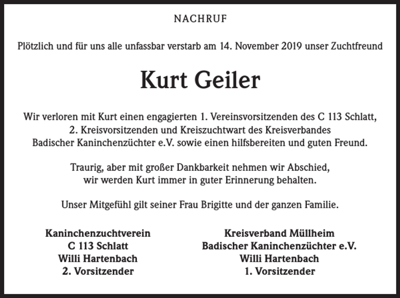 <p>NACH R U F<br />Plötzlich und für uns alle unfassbar verstarb am 14. November 2019 unser Zuchtfreund</p><p>Kurt Geiler<br />Wir verloren mit Kurt einen engagierten 1. Vereinsvorsitzenden des C 113 Schlatt,<br />2. Kreisvorsitzenden und Kreiszuchtwart des Kreisverbandes<br />Badischer Kaninchenzüchter e.V. sowie einen hilfsbereiten und guten Freund.<br />Traurig, aber mit großer Dankbarkeit nehmen wir Abschied,<br />wir werden Kurt immer in guter Erinnerung behalten.<br />Unser Mitgefühl gilt seiner Frau Brigitte und der ganzen Familie.<br />Kaninchenzuchtverein<br />C 113 Schlatt<br />Willi Hartenbach<br />2. Vorsitzender</p><p>Kreisverband Müllheim<br />Badischer Kaninchenzüchter e.V.<br />Willi Hartenbach<br />1. Vorsitzender</p>