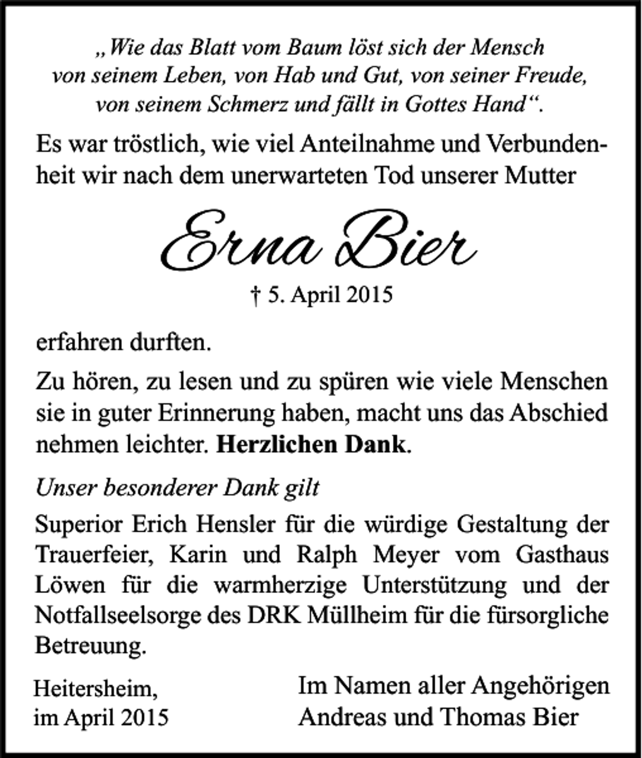 <p>„Wie das Blatt vom Baum löst sich der Mensch<br />von seinem Leben, von Hab und Gut, von seiner Freude,<br />von seinem Schmerz und fällt in Gottes Hand“.</p><p>Es war tröstlich, wie viel Anteilnahme und Verbundenheit wir nach dem unerwarteten Tod unserer Mutter</p><p>Erna Bier<br />† 5. April 2015</p><p>erfahren durften.<br />Zu hören, zu lesen und zu spüren wie viele Menschen<br />sie in guter Erinnerung haben, macht uns das Abschied<br />nehmen leichter. Herzlichen Dank.<br />Unser besonderer Dank gilt<br />Superior Erich Hensler für die würdige Gestaltung der<br />Trauerfeier, Karin und Ralph Meyer vom Gasthaus<br />Löwen für die warmherzige Unterstützung und der<br />Notfallseelsorge des DRK Müllheim für die fürsorgliche<br />Betreuung.<br />Heitersheim,<br />im April 2015</p><p>Im Namen aller Angehörigen<br />Andreas und Thomas Bier</p>