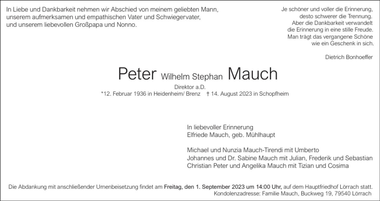 <p>In Liebe und Dankbarkeit nehmen wir Abschied von meinem geliebten Mann,<br />unserem aufmerksamen und empathischen Vater und Schwiegervater,<br />und unserem liebevollen Großpapa und Nonno.</p><p>Je schöner und voller die Erinnerung,<br />desto schwerer die Trennung.<br />Aber die Dankbarkeit verwandelt<br />die Erinnerung in eine stille Freude.<br />Man trägt das vergangene Schöne<br />wie ein Geschenk in sich.<br />Dietrich Bonhoeffer</p><p>Peter Wilhelm Stephan Mauch<br />Direktor a.D.<br />*12. Februar 1936 in Heidenheim/ Brenz<br />14. August 2023 in Schopfheim</p><p>In liebevoller Erinnerung<br />Elfriede Mauch, geb. Mühlhaupt<br />Michael und Nunzia Mauch-Tirendi mit Umberto<br />Johannes und Dr. Sabine Mauch mit Julian, Frederik und Sebastian<br />Christian Peter und Angelika Mauch mit Tizian und Cosima<br />Die Abdankung mit anschließender Urnenbeisetzung findet am Freitag, den 1. September 2023 um 14:00 Uhr, auf dem Hauptfriedhof Lörrach statt.<br />Kondolenzadresse: Familie Mauch, Buckweg 19, 79540 Lörrach</p>