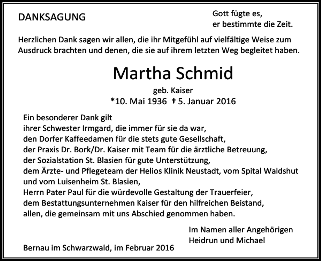 <p>Gott fügte es,<br />er bestimmte die Zeit.</p><p>DANKSAGUNG</p><p>Herzlichen Dank sagen wir allen, die ihr Mitgefühl auf vielfältige Weise zum<br />Ausdruck brachten und denen, die sie auf ihrem letzten Weg begleitet haben.</p><p>Martha Schmid<br />geb. Kaiser</p><p>*10. Mai 1936 † 5. Januar 2016<br />Ein besonderer Dank gilt<br />ihrer Schwester Irmgard, die immer für sie da war,<br />den Dorfer Kaffeedamen für die stets gute Gesellschaft,<br />der Praxis Dr. Bork/Dr. Kaiser mit Team für die ärztliche Betreuung,<br />der Sozialstation St. Blasien für gute Unterstützung,<br />dem Ärzte- und Pflegeteam der Helios Klinik Neustadt, vom Spital Waldshut<br />und vom Luisenheim St. Blasien,<br />Herrn Pater Paul für die würdevolle Gestaltung der Trauerfeier,<br />dem Bestattungsunternehmen Kaiser für den hilfreichen Beistand,<br />allen, die gemeinsam mit uns Abschied genommen haben.</p><p>Bernau im Schwarzwald, im Februar 2016</p><p>Im Namen aller Angehörigen<br />Heidrun und Michael</p>