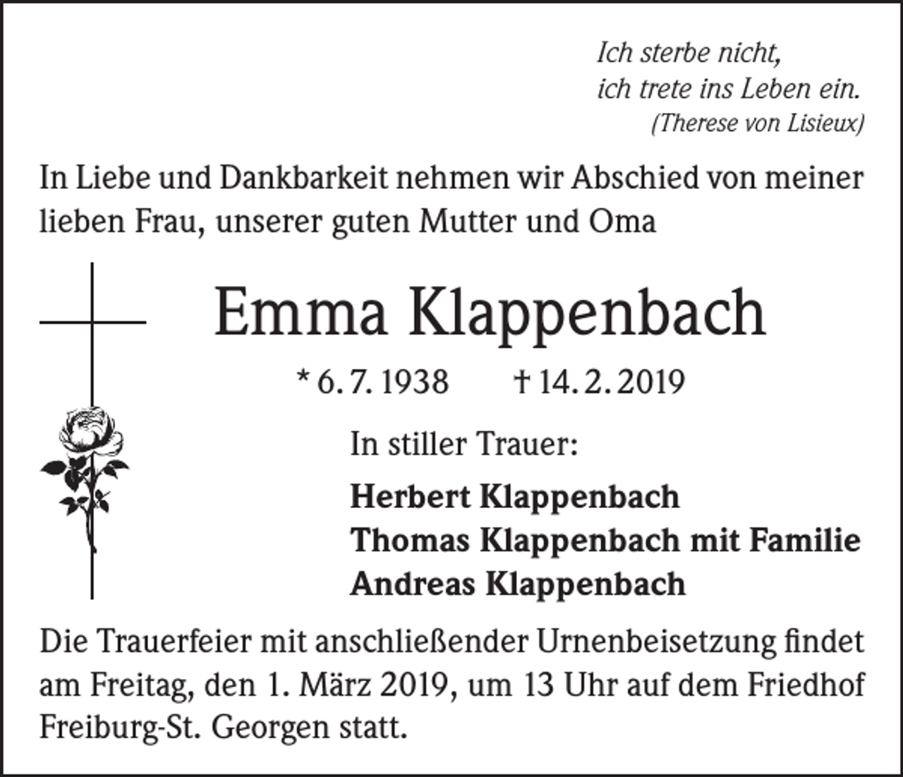 <p>Ich sterbe nicht,<br />ich trete ins Leben ein.</p><p>(Therese von Lisieux)</p><p>In Liebe und Dankbarkeit nehmen wir Abschied von meiner<br />lieben Frau, unserer guten Mutter und Oma</p><p>Emma Klappenbach<br />* 6. 7. 1938</p><p>† 14. 2. 2019</p><p>In stiller Trauer:<br />Herbert Klappenbach<br />Thomas Klappenbach mit Familie<br />Andreas Klappenbach<br />Die Trauerfeier mit anschließender Urnenbeisetzung findet<br />am Freitag, den 1. März 2019, um 13 Uhr auf dem Friedhof<br />Freiburg-St. Georgen statt.</p>