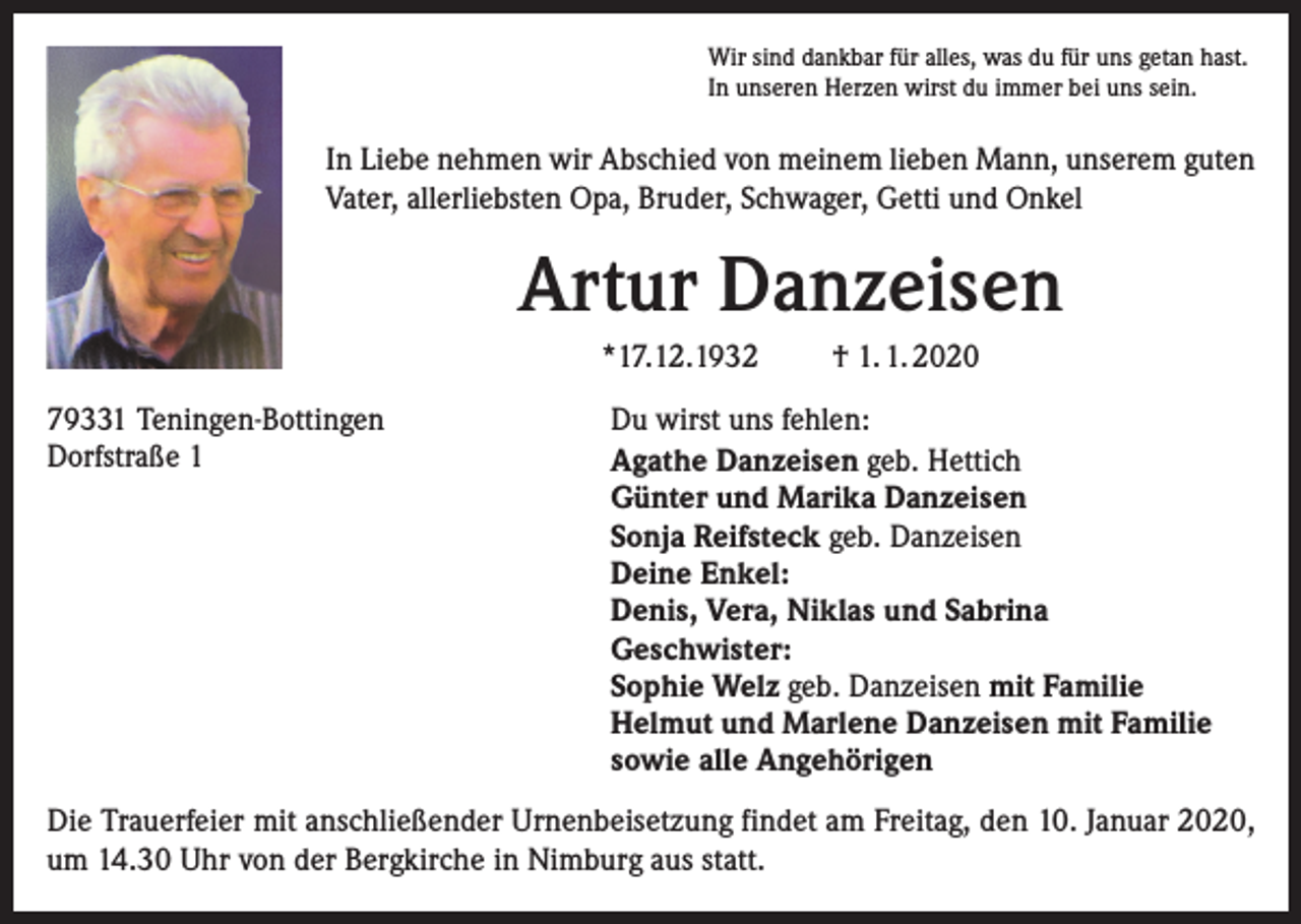 <p>Wir sind dankbar für alles, was du für uns getan hast.<br />In unseren Herzen wirst du immer bei uns sein.</p><p>In Liebe nehmen wir Abschied von meinem lieben Mann, unserem guten<br />Vater, allerliebsten Opa, Bruder, Schwager, Getti und Onkel</p><p>Artur Danzeisen<br />*17.12.1932<br />79331 Teningen-Bottingen<br />Dorfstraße 1</p><p>† 1. 1. 2020</p><p>Du wirst uns fehlen:<br />Agathe Danzeisen geb. Hettich<br />Günter und Marika Danzeisen<br />Sonja Reifsteck geb. Danzeisen<br />Deine Enkel:<br />Denis, Vera, Niklas und Sabrina<br />Geschwister:<br />Sophie Welz geb. Danzeisen mit Familie<br />Helmut und Marlene Danzeisen mit Familie<br />sowie alle Angehörigen</p><p>Die Trauerfeier mit anschließender Urnenbeisetzung findet am Freitag, den 10. Januar 2020,<br />um 14.30 Uhr von der Bergkirche in Nimburg aus statt.</p>