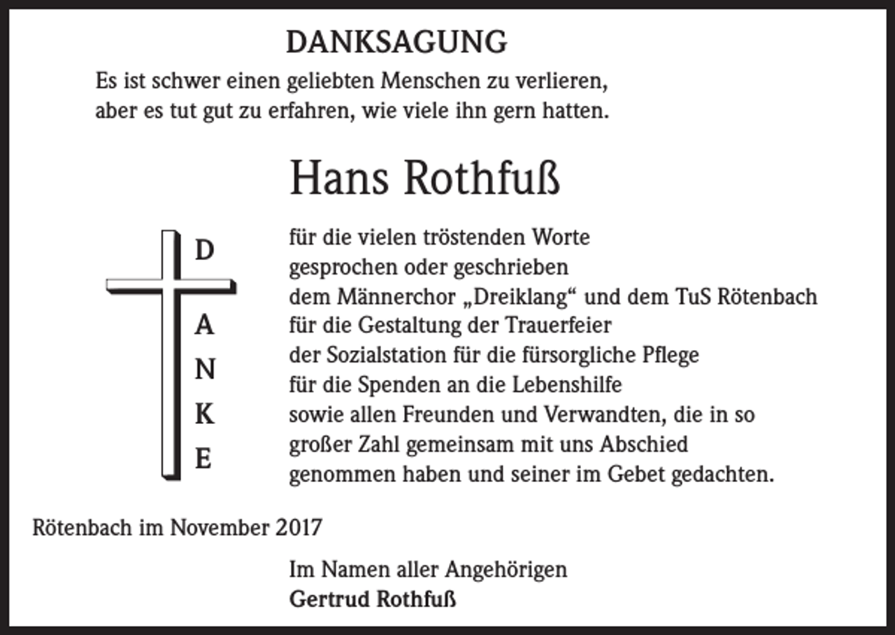 <p>DANKSAGUNG<br />Es ist schwer einen geliebten Menschen zu verlieren,<br />aber es tut gut zu erfahren, wie viele ihn gern hatten.</p><p>Hans Rothfuß<br />D<br />A<br />N<br />K<br />E</p><p>für die vielen tröstenden Worte<br />gesprochen oder geschrieben<br />dem Männerchor „Dreiklang“ und dem TuS Rötenbach<br />für die Gestaltung der Trauerfeier<br />der Sozialstation für die fürsorgliche Pflege<br />für die Spenden an die Lebenshilfe<br />sowie allen Freunden und Verwandten, die in so<br />großer Zahl gemeinsam mit uns Abschied<br />genommen haben und seiner im Gebet gedachten.</p><p>Rötenbach im November 2017<br />Im Namen aller Angehörigen<br />Gertrud Rothfuß</p>