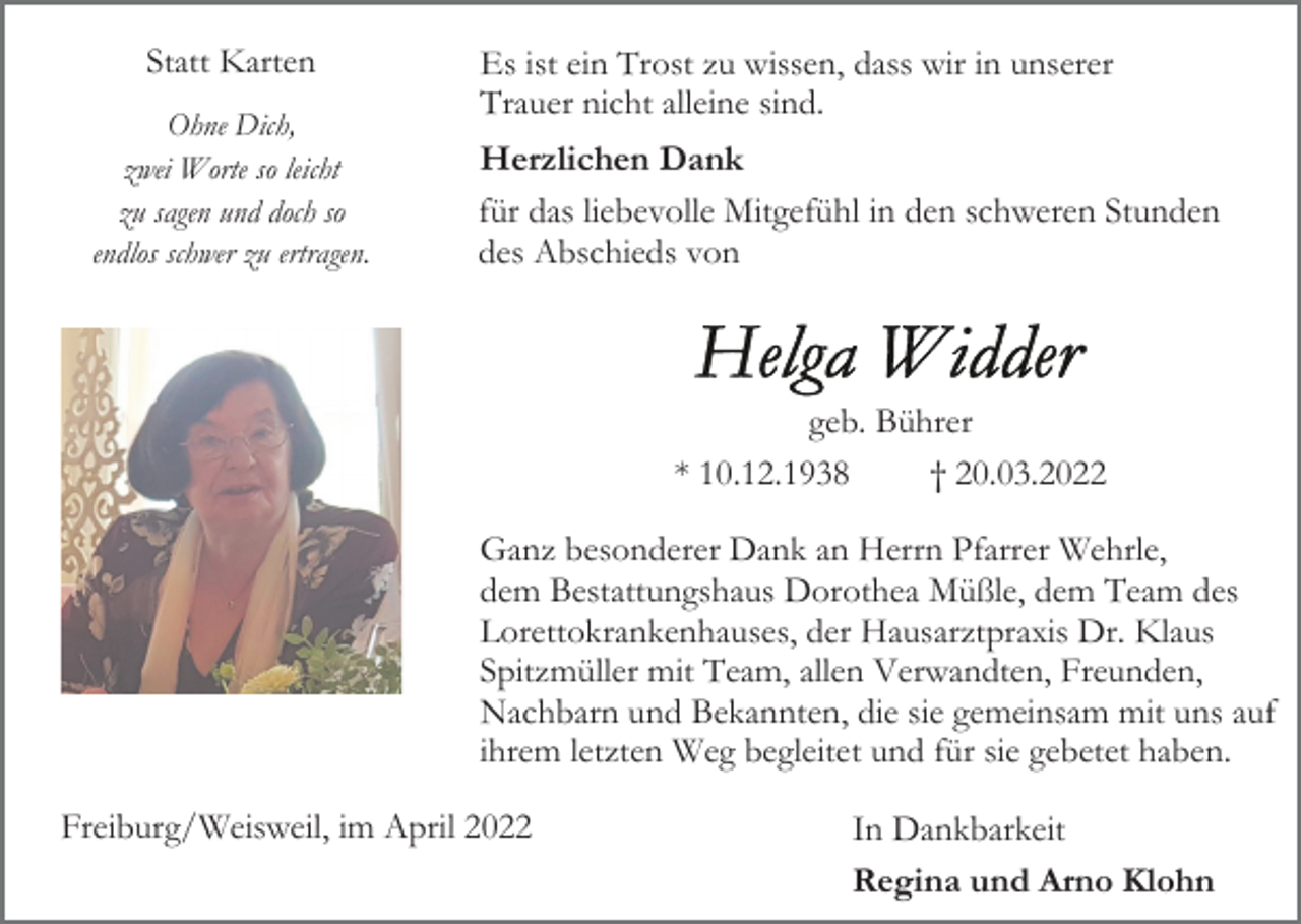 <p>Statt Karten<br />Ohne Dich,<br />zwei Worte so leicht<br />zu sagen und doch so<br />endlos schwer zu ertragen.</p><p>Es ist ein Trost zu wissen, dass wir in unserer<br />Trauer nicht alleine sind.<br />Herzlichen Dank<br />für das liebevolle Mitgefühl in den schweren Stunden<br />des Abschieds von</p><p>geb. Bührer<br />* 10.12.1938<br />† 20.03.2022<br />Ganz besonderer Dank an Herrn Pfarrer Wehrle,<br />dem Bestattungshaus Dorothea Müßle, dem Team des<br />Lorettokrankenhauses, der Hausarztpraxis Dr. Klaus<br />Spitzmüller mit Team, allen Verwandten, Freunden,<br />Nachbarn und Bekannten, die sie gemeinsam mit uns auf<br />ihrem letzten Weg begleitet und für sie gebetet haben.<br />Freiburg/Weisweil, im April 2022</p><p>In Dankbarkeit<br />Regina und Arno Klohn</p>