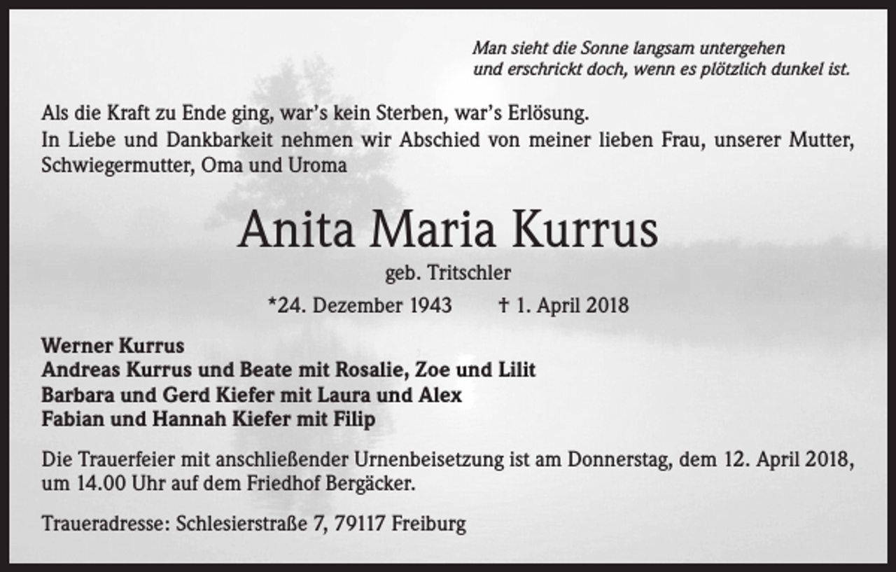 <p>Man sieht die Sonne langsam untergehen<br />und erschrickt doch, wenn es plötzlich dunkel ist.</p><p>Als die Kraft zu Ende ging, war’s kein Sterben, war’s Erlösung.<br />In Liebe und Dankbarkeit nehmen wir Abschied von meiner lieben Frau, unserer Mutter,<br />Schwiegermutter, Oma und Uroma</p><p>Anita Maria Kurrus<br />geb. Tritschler<br />*24. Dezember 1943 † 1. April 2018</p><p>Werner Kurrus<br />Andreas Kurrus und Beate mit Rosalie, Zoe und Lilit<br />Barbara und Gerd Kiefer mit Laura und Alex<br />Fabian und Hannah Kiefer mit Filip<br />Die Trauerfeier mit anschließender Urnenbeisetzung ist am Donnerstag, dem 12. April 2018,<br />um 14.00 Uhr auf dem Friedhof Bergäcker.<br />Traueradresse: Schlesierstraße 7, 79117 Freiburg</p>