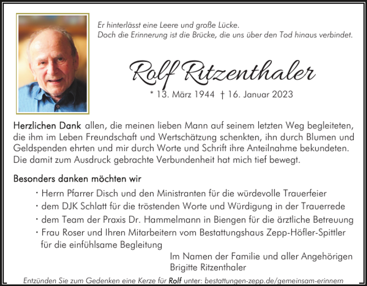 <p>Er hinterlässt eine Leere und große Lücke.<br />Doch die Erinnerung ist die Brücke, die uns über den Tod hinaus verbindet.</p><p>Rolf Ritzenthaler<br />* 13. März 1944 † 16. Januar 2023</p><p>allen, die meinen lieben Mann auf seinem letzten Weg begleiteten,<br />die ihm im Leben Freundschaft und Wertschätzung schenkten, ihn durch Blumen und<br />Geldspenden ehrten und mir durch Worte und Schrift ihre Anteilnahme bekundeten.<br />Die damit zum Ausdruck gebrachte Verbundenheit hat mich tief bewegt.<br />Herrn Pfarrer Disch und den Ministranten für die würdevolle Trauerfeier<br />dem DJK Schlatt für die tröstenden Worte und Würdigung in der Trauerrede<br />dem Team der Praxis Dr. Hammelmann in Biengen für die ärztliche Betreuung<br />Frau Roser und Ihren Mitarbeitern vom Bestattungshaus Zepp-Höfler-Spittler<br />für die einfühlsame Begleitung<br />Im Namen der Familie und aller Angehörigen<br />Brigitte Ritzenthaler<br />Entzünden Sie zum Gedenken eine Kerze für</p><p>unter: bestattungen-zepp.de/gemeinsam-erinnern</p>