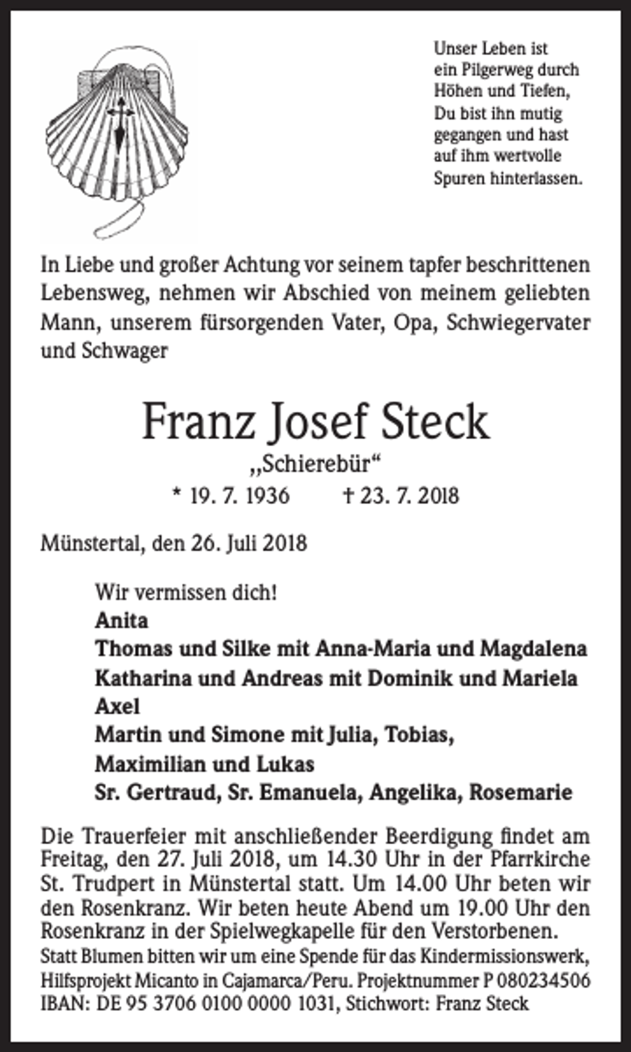 <p>Unser Leben ist<br />ein Pilgerweg durch<br />Höhen und Tiefen,<br />Du bist ihn mutig<br />gegangen und hast<br />auf ihm wertvolle<br />Spuren hinterlassen.</p><p>In Liebe und großer Achtung vor seinem tapfer beschrittenen<br />Lebensweg, nehmen wir Abschied von meinem geliebten<br />Mann, unserem fürsorgenden Vater, Opa, Schwiegervater<br />und Schwager</p><p>Franz Josef Steck<br />,,Schierebür“</p><p>* 19. 7. 1936</p><p>† 23. 7. 20l8</p><p>Münstertal, den 26. Juli 2018<br />Wir vermissen dich!<br />Anita<br />Thomas und Silke mit Anna-Maria und Magdalena<br />Katharina und Andreas mit Dominik und Mariela<br />Axel<br />Martin und Simone mit Julia, Tobias,<br />Maximilian und Lukas<br />Sr. Gertraud, Sr. Emanuela, Angelika, Rosemarie<br />Die Trauerfeier mit anschließender Beerdigung findet am<br />Freitag, den 27. Juli 2018, um 14.30 Uhr in der Pfarrkirche<br />St. Trudpert in Münstertal statt. Um 14.00 Uhr beten wir<br />den Rosenkranz. Wir beten heute Abend um 19.00 Uhr den<br />Rosenkranz in der Spielwegkapelle für den Verstorbenen.</p><p>Statt Blumen bitten wir um eine Spende für das Kindermissionswerk,<br />Hilfsprojekt Micanto in Cajamarca/Peru. Projektnummer P 080234506<br />IBAN: DE 95 3706 0100 1031, Stichwort: Franz Steck</p>