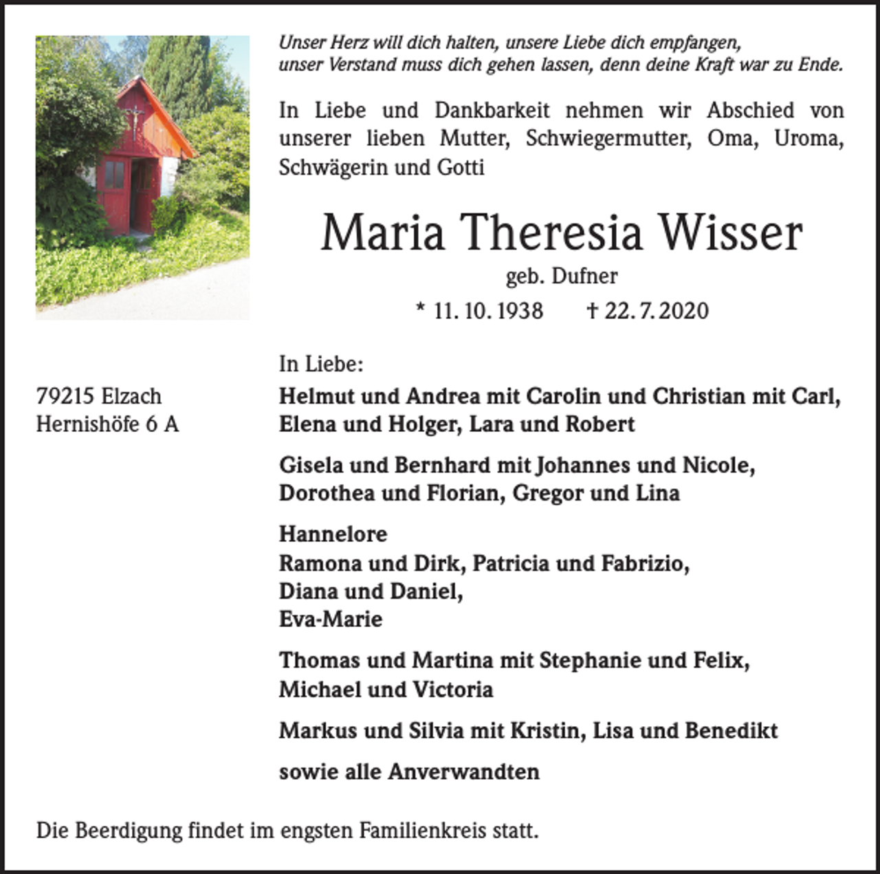 <p>Unser Herz will dich halten, unsere Liebe dich empfangen,<br />unser Verstand muss dich gehen lassen, denn deine Kraft war zu Ende.</p><p>In Liebe und Dankbarkeit nehmen wir Abschied von<br />unserer lieben Mutter, Schwiegermutter, Oma, Uroma,<br />Schwägerin und Gotti</p><p>Maria Theresia Wisser<br />geb. Dufner<br />* 11. 10. 1938<br />† 22. 7. 2020</p><p>79215 Elzach<br />Hernishöfe 6 A</p><p>In Liebe:<br />Helmut und Andrea mit Carolin und Christian mit Carl,<br />Elena und Holger, Lara und Robert<br />Gisela und Bernhard mit Johannes und Nicole,<br />Dorothea und Florian, Gregor und Lina<br />Hannelore<br />Ramona und Dirk, Patricia und Fabrizio,<br />Diana und Daniel,<br />Eva-Marie<br />Thomas und Martina mit Stephanie und Felix,<br />Michael und Victoria<br />Markus und Silvia mit Kristin, Lisa und Benedikt<br />sowie alle Anverwandten</p><p>Die Beerdigung findet im engsten Familienkreis statt.</p>