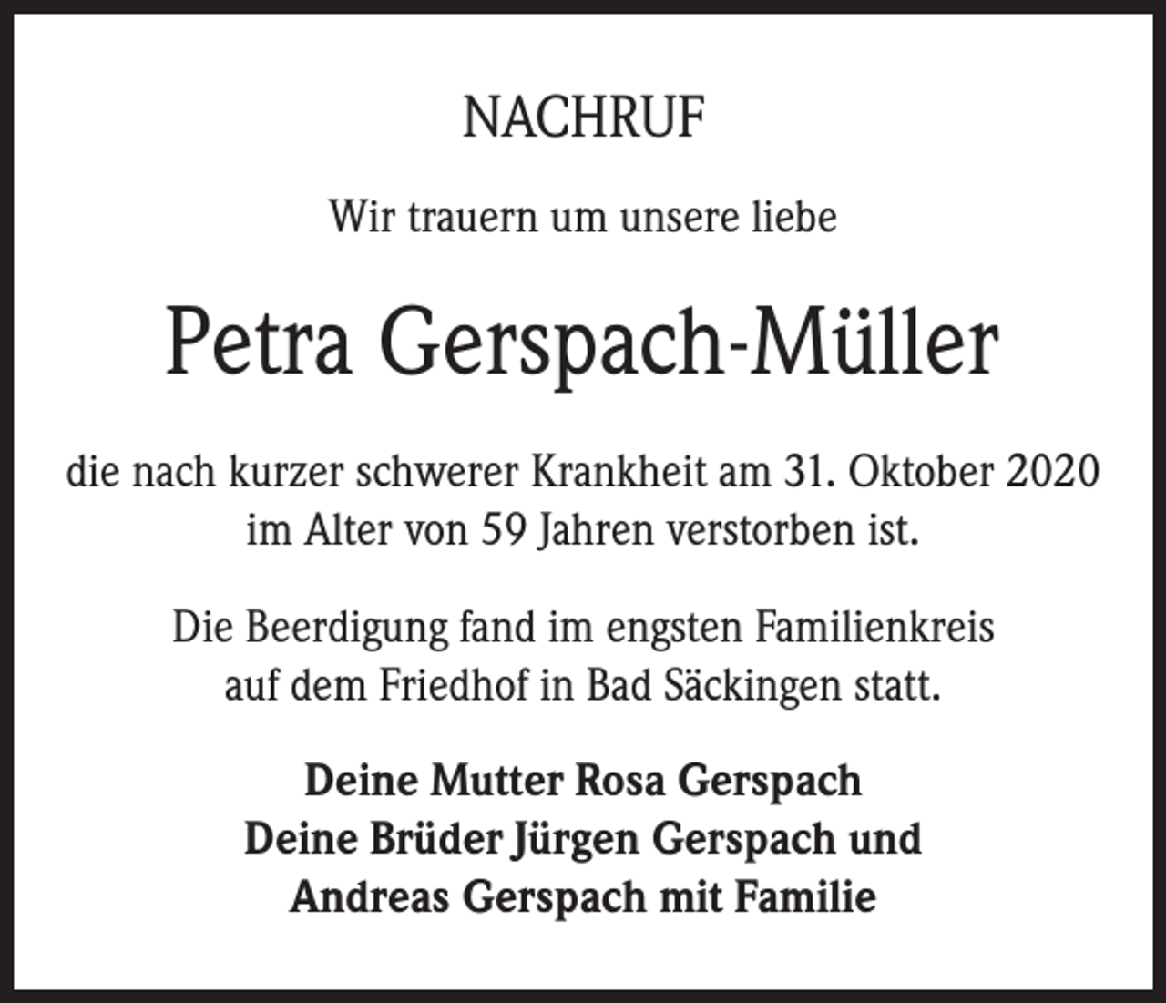 <p>NACHRUF<br />Wir trauern um unsere liebe</p><p>Petra Gerspach-Müller<br />die nach kurzer schwerer Krankheit am 31. Oktober 2020<br />im Alter von 59 Jahren verstorben ist.<br />Die Beerdigung fand im engsten Familienkreis<br />auf dem Friedhof in Bad Säckingen statt.<br />Deine Mutter Rosa Gerspach<br />Deine Brüder Jürgen Gerspach und<br />Andreas Gerspach mit Familie</p>