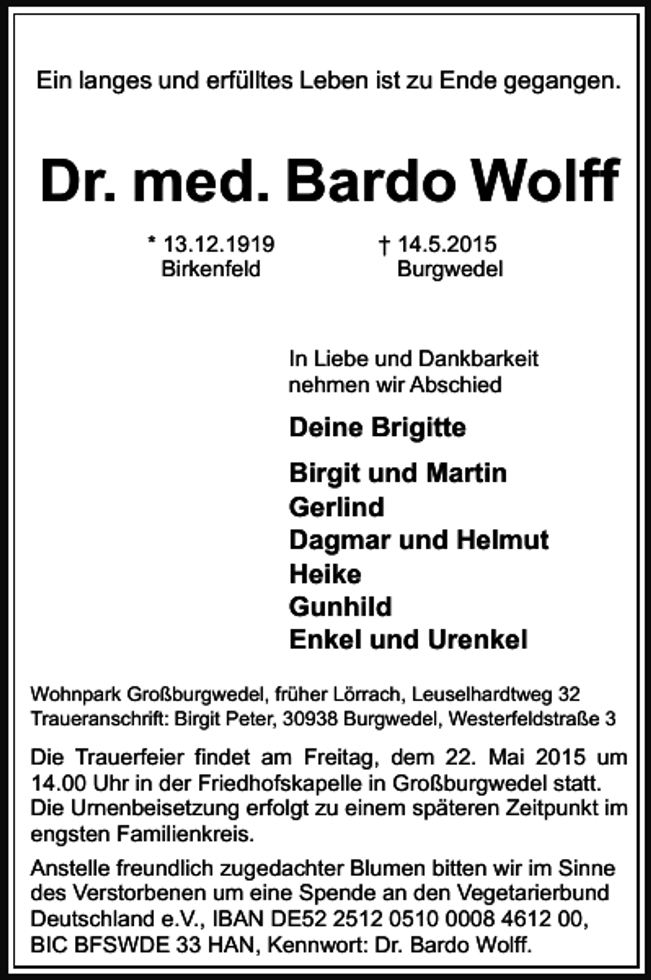 <p>Ein langes und erfülltes Leben ist zu Ende gegangen.</p><p>Dr. med. Bardo Wolff<br />* 13.12.1919<br />Birkenfeld</p><p>† 14.5.2015<br />Burgwedel</p><p>In Liebe und Dankbarkeit<br />nehmen wir Abschied</p><p>Deine Brigitte<br />Birgit und Martin<br />Gerlind<br />Dagmar und Helmut<br />Heike<br />Gunhild<br />Enkel und Urenkel<br />Wohnpark Großburgwedel, früher Lörrach, Leuselhardtweg 32<br />Traueranschrift: Birgit Peter, 30938 Burgwedel, Westerfeldstraße 3</p><p>Die Trauerfeier findet am Freitag, dem 22. Mai 2015 um<br />14.00 Uhr in der Friedhofskapelle in Großburgwedel statt.<br />Die Urnenbeisetzung erfolgt zu einem späteren Zeitpunkt im<br />engsten Familienkreis.<br />Anstelle freundlich zugedachter Blumen bitten wir im Sinne<br />des Verstorbenen um eine Spende an den Vegetarierbund<br />Deutschland e.V., IBAN DE5512 051008 4612 00,<br />BIC BFSWDE 33 HAN, Kennwort: Dr. Bardo Wolff.</p>