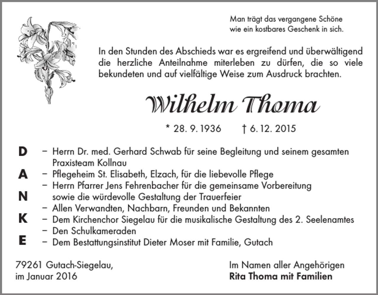 <p>Man trägt das vergangene Schöne<br />wie ein kostbares Geschenk in sich.</p><p>In den Stunden des Abschieds war es ergreifend und überwältigend<br />die herzliche Anteilnahme miterleben zu dürfen, die so viele<br />­bekundeten und auf vielfältige Weise zum Ausdruck brachten.</p><p>Wilhelm Thoma<br />* 28. 9. 1936 † 6. 12. 2015</p><p>D<br />A<br />N<br />K<br />E</p><p>– Herrn Dr. med. Gerhard Schwab für seine Begleitung und seinem gesamten<br />Praxis­team Kollnau<br />– Pflegeheim St. Elisabeth, Elzach, für die liebevolle Pflege<br />– Herrn Pfarrer Jens Fehrenbacher für die gemeinsame Vorbereitung<br />sowie die würdevolle Gestaltung der Trauerfeier<br />– Allen Verwandten, Nachbarn, Freunden und Bekannten<br />– Dem Kirchenchor Siegelau für die musikalische Gestaltung des 2. Seelenamtes<br />– Den Schulkameraden<br />– Dem Bestattungsinstitut Dieter Moser mit Familie, Gutach</p><p>79261 Gutach-Siegelau,<br />im Januar 2016</p><p>Im Namen aller Angehörigen<br />Rita Thoma mit Familien</p>