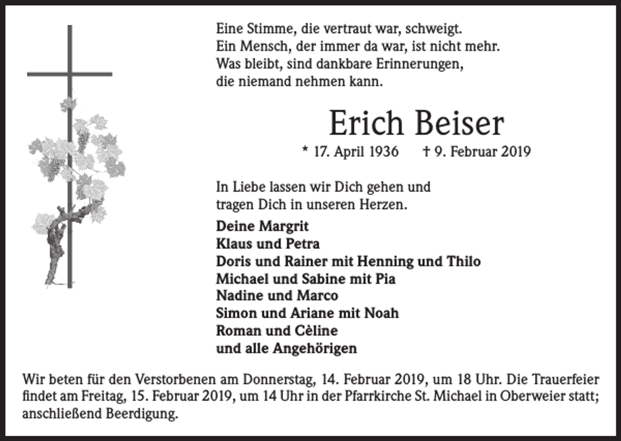 <p>Eine Stimme, die vertraut war, schweigt.<br />Ein Mensch, der immer da war, ist nicht mehr.<br />Was bleibt, sind dankbare Erinnerungen,<br />die niemand nehmen kann.</p><p>Erich Beiser</p><p>* 17. April 1936</p><p>† 9. Februar 2019</p><p>In Liebe lassen wir Dich gehen und<br />tragen Dich in unseren Herzen.<br />Deine Margrit<br />Klaus und Petra<br />Doris und Rainer mit Henning und Thilo<br />Michael und Sabine mit Pia<br />Nadine und Marco<br />Simon und Ariane mit Noah<br />Roman und Cèline<br />und alle Angehörigen<br />Wir beten für den Verstorbenen am Donnerstag, 14. Februar 2019, um 18 Uhr. Die Trauerfeier<br />findet am Freitag, 15. Februar 2019, um 14 Uhr in der Pfarrkirche St. Michael in Oberweier statt;<br />anschließend Beerdigung.</p>