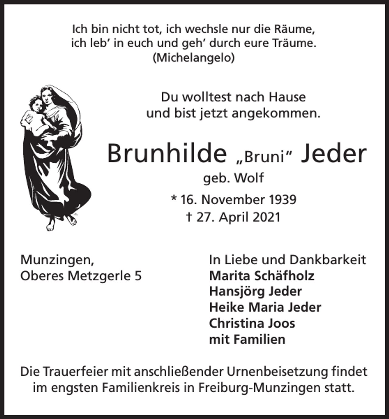 <p>Ich bin nicht tot, ich wechsle nur die Räume,<br />ich leb’ in euch und geh’ durch eure Träume.<br />(Michelangelo)</p><p>Du wolltest nach Hause<br />und bist jetzt angekommen.</p><p>Brunhilde „Bruni“ Jeder<br />geb. Wolf<br />* 16. November 1939<br />† 27. April 2021<br />Munzingen,<br />Oberes Metzgerle 5</p><p>In Liebe und Dankbarkeit<br />Marita Schäfholz<br />Hansjörg Jeder<br />Heike Maria Jeder<br />Christina Joos<br />mit Familien</p><p>Die Trauerfeier mit anschließender Urnenbeisetzung findet<br />im engsten Familienkreis in Freiburg-Munzingen statt.</p>
