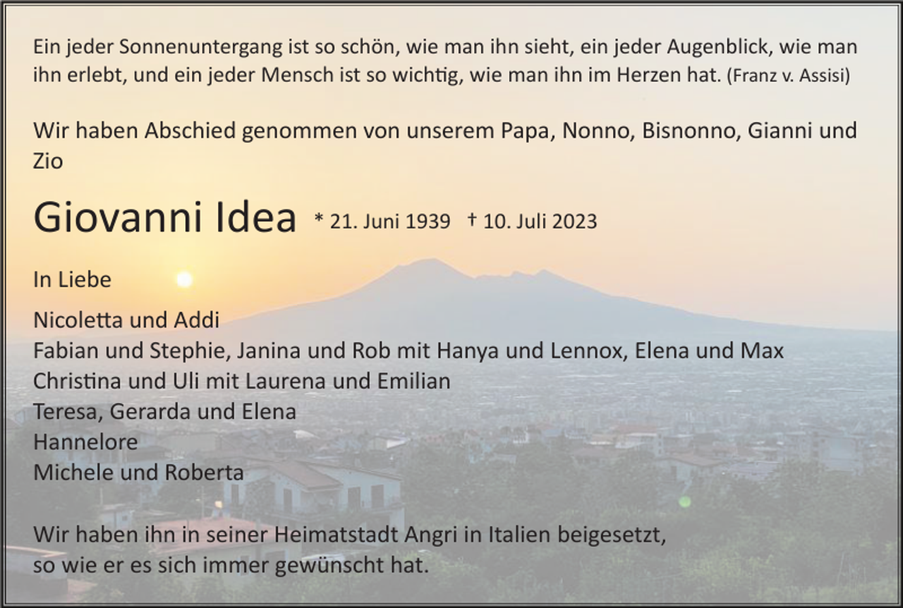 <p>Ein jeder Sonnenuntergang ist so schön, wie man ihn sieht, ein jeder Augenblick, wie man<br />ihn erlebt, und ein jeder Mensch ist so wichtig, wie man ihn im Herzen hat. (Franz v. Assisi)</p><p>Wir haben Abschied genommen von unserem Papa, Nonno, Bisnonno, Gianni und<br />Zio</p><p>Giovanni Idea</p><p>* 21. Juni 1939 † 10. Juli 2023</p><p>In Liebe<br />Nicoletta und Addi<br />Fabian und Stephie, Janina und Rob mit Hanya und Lennox, Elena und Max<br />Christina und Uli mit Laurena und Emilian<br />Teresa, Gerarda und Elena<br />Hannelore<br />Michele und Roberta<br />Wir haben ihn in seiner Heimatstadt Angri in Italien beigesetzt,<br />so wie er es sich immer gewünscht hat.</p>