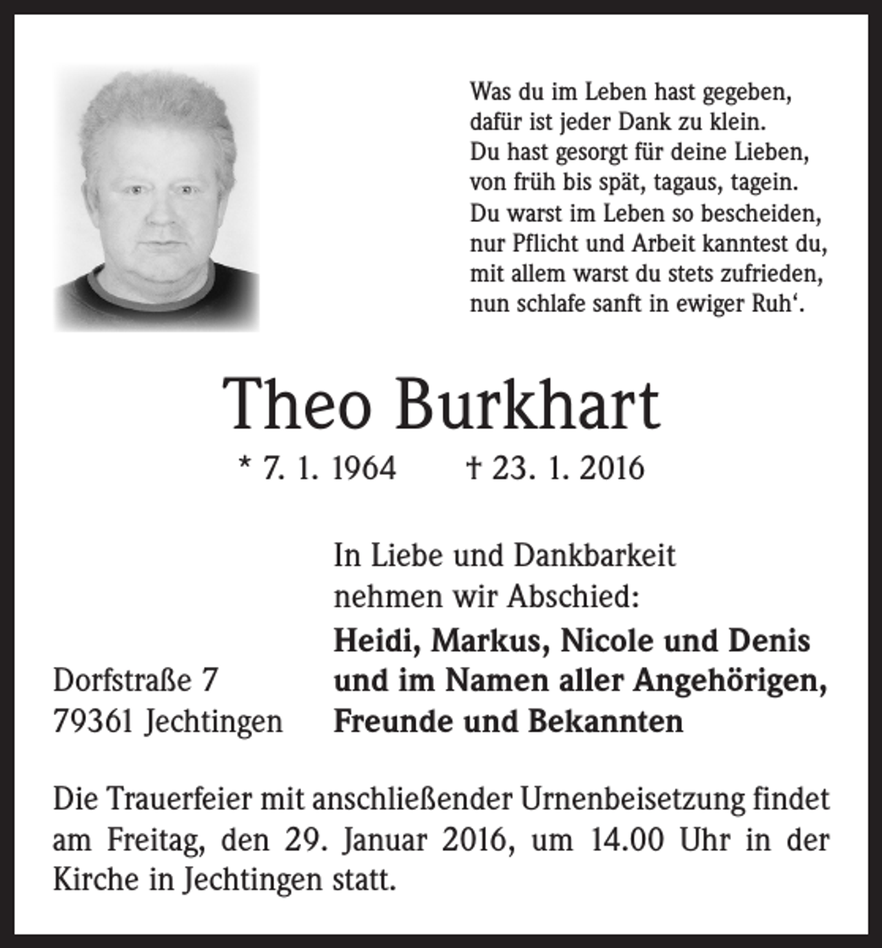 <p>Was du im Leben hast gegeben,<br />dafür ist jeder Dank zu klein.<br />Du hast gesorgt für deine Lieben,<br />von früh bis spät, tagaus, tagein.<br />Du warst im Leben so bescheiden,<br />nur Pflicht und Arbeit kanntest du,<br />mit allem warst du stets zufrieden,<br />nun schlafe sanft in ewiger Ruh‘.</p><p>Theo Burkhart<br />* 7. 1. 1964 † 23. 1. 2016</p><p>Dorfstraße 9361 Jechtingen</p><p>In Liebe und Dankbarkeit<br />nehmen wir Abschied:<br />Heidi, Markus, Nicole und Denis<br />und im Namen aller Angehörigen,<br />Freunde und Bekannten</p><p>Die Trauerfeier mit anschließender Urnenbeisetzung findet<br />am Freitag, den 29. Januar 2016, um 14.00 Uhr in der<br />­Kirche in Jechtingen statt.</p>